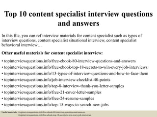 Top 10 content specialist interview questions
and answers
In this file, you can ref interview materials for content specialist such as types of
interview questions, content specialist situational interview, content specialist
behavioral interview…
Other useful materials for content specialist interview:
• topinterviewquestions.info/free-ebook-80-interview-questions-and-answers
• topinterviewquestions.info/free-ebook-top-18-secrets-to-win-every-job-interviews
• topinterviewquestions.info/13-types-of-interview-questions-and-how-to-face-them
• topinterviewquestions.info/job-interview-checklist-40-points
• topinterviewquestions.info/top-8-interview-thank-you-letter-samples
• topinterviewquestions.info/free-21-cover-letter-samples
• topinterviewquestions.info/free-24-resume-samples
• topinterviewquestions.info/top-15-ways-to-search-new-jobs
Useful materials: • topinterviewquestions.info/free-ebook-80-interview-questions-and-answers
• topinterviewquestions.info/free-ebook-top-18-secrets-to-win-every-job-interviews
 
