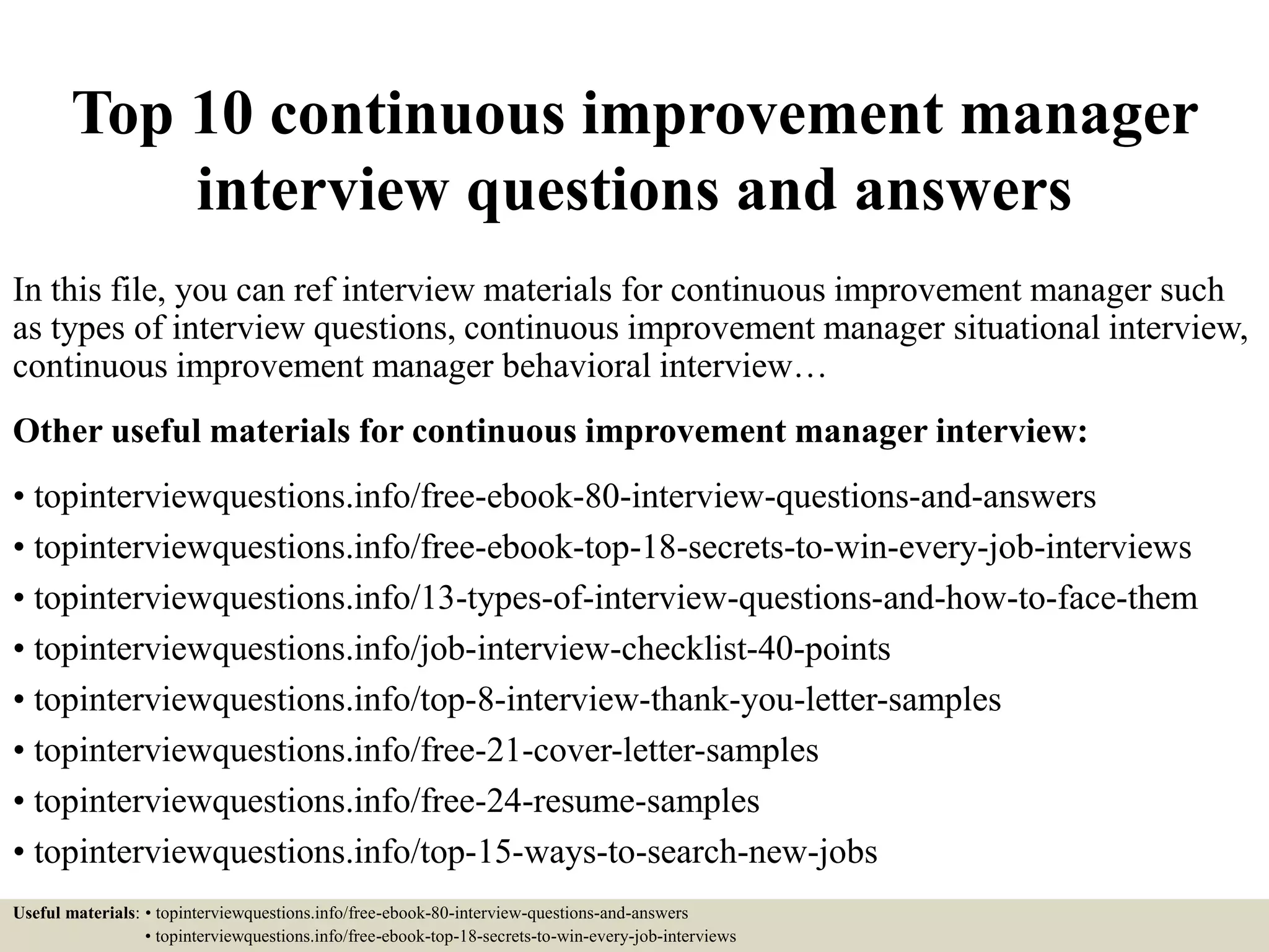 Top 10 continuous improvement manager
interview questions and answers
In this file, you can ref interview materials for continuous improvement manager such
as types of interview questions, continuous improvement manager situational interview,
continuous improvement manager behavioral interview…
Other useful materials for continuous improvement manager interview:
• topinterviewquestions.info/free-ebook-80-interview-questions-and-answers
• topinterviewquestions.info/free-ebook-top-18-secrets-to-win-every-job-interviews
• topinterviewquestions.info/13-types-of-interview-questions-and-how-to-face-them
• topinterviewquestions.info/job-interview-checklist-40-points
• topinterviewquestions.info/top-8-interview-thank-you-letter-samples
• topinterviewquestions.info/free-21-cover-letter-samples
• topinterviewquestions.info/free-24-resume-samples
• topinterviewquestions.info/top-15-ways-to-search-new-jobs
Useful materials: • topinterviewquestions.info/free-ebook-80-interview-questions-and-answers
• topinterviewquestions.info/free-ebook-top-18-secrets-to-win-every-job-interviews
 