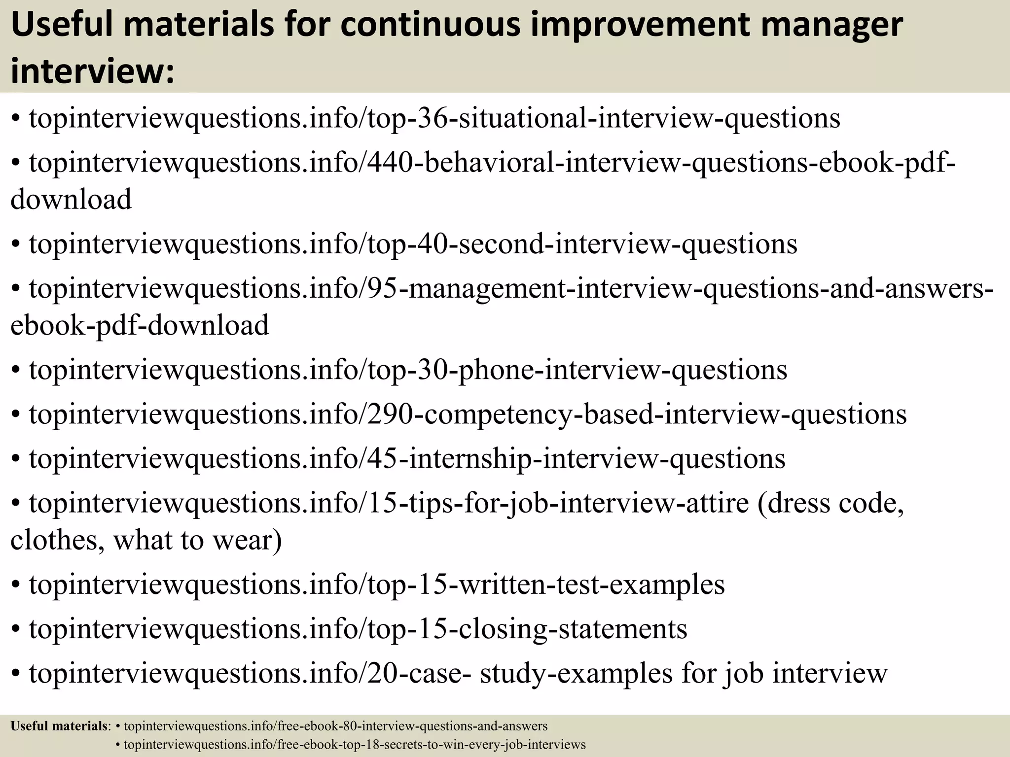 Useful materials for continuous improvement manager
interview:
• topinterviewquestions.info/top-36-situational-interview-questions
• topinterviewquestions.info/440-behavioral-interview-questions-ebook-pdf-
download
• topinterviewquestions.info/top-40-second-interview-questions
• topinterviewquestions.info/95-management-interview-questions-and-answers-
ebook-pdf-download
• topinterviewquestions.info/top-30-phone-interview-questions
• topinterviewquestions.info/290-competency-based-interview-questions
• topinterviewquestions.info/45-internship-interview-questions
• topinterviewquestions.info/15-tips-for-job-interview-attire (dress code,
clothes, what to wear)
• topinterviewquestions.info/top-15-written-test-examples
• topinterviewquestions.info/top-15-closing-statements
• topinterviewquestions.info/20-case- study-examples for job interview
Useful materials: • topinterviewquestions.info/free-ebook-80-interview-questions-and-answers
• topinterviewquestions.info/free-ebook-top-18-secrets-to-win-every-job-interviews
 