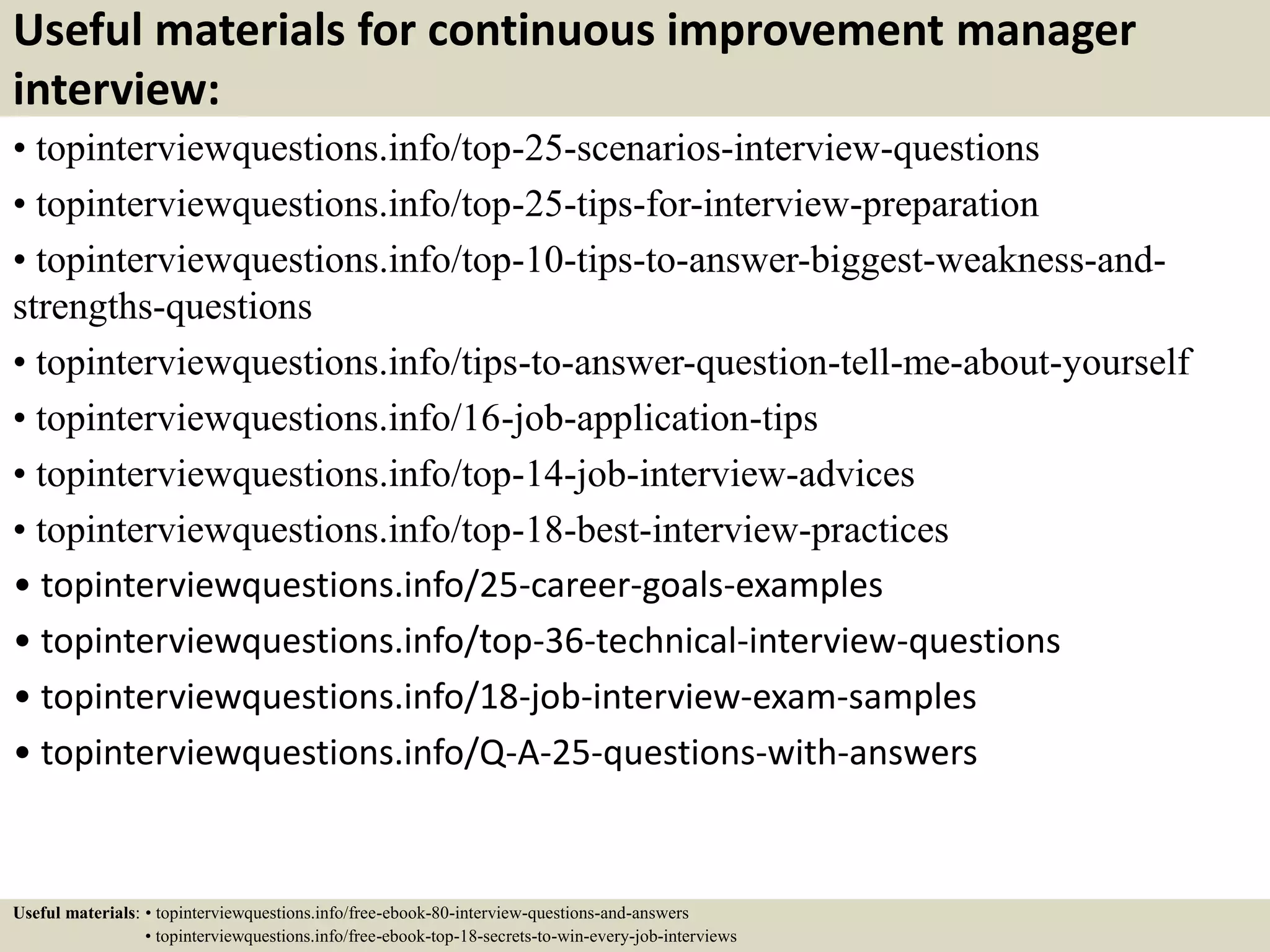 Useful materials for continuous improvement manager
interview:
• topinterviewquestions.info/top-25-scenarios-interview-questions
• topinterviewquestions.info/top-25-tips-for-interview-preparation
• topinterviewquestions.info/top-10-tips-to-answer-biggest-weakness-and-
strengths-questions
• topinterviewquestions.info/tips-to-answer-question-tell-me-about-yourself
• topinterviewquestions.info/16-job-application-tips
• topinterviewquestions.info/top-14-job-interview-advices
• topinterviewquestions.info/top-18-best-interview-practices
• topinterviewquestions.info/25-career-goals-examples
• topinterviewquestions.info/top-36-technical-interview-questions
• topinterviewquestions.info/18-job-interview-exam-samples
• topinterviewquestions.info/Q-A-25-questions-with-answers
Useful materials: • topinterviewquestions.info/free-ebook-80-interview-questions-and-answers
• topinterviewquestions.info/free-ebook-top-18-secrets-to-win-every-job-interviews
 