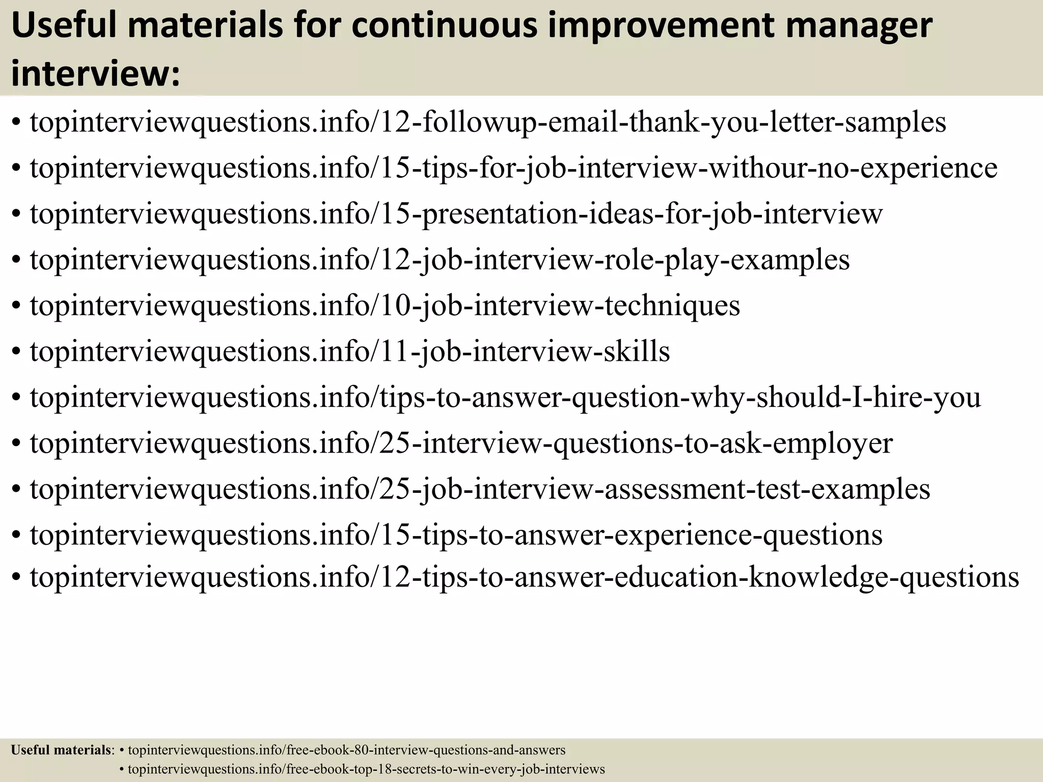 Useful materials for continuous improvement manager
interview:
• topinterviewquestions.info/12-followup-email-thank-you-letter-samples
• topinterviewquestions.info/15-tips-for-job-interview-withour-no-experience
• topinterviewquestions.info/15-presentation-ideas-for-job-interview
• topinterviewquestions.info/12-job-interview-role-play-examples
• topinterviewquestions.info/10-job-interview-techniques
• topinterviewquestions.info/11-job-interview-skills
• topinterviewquestions.info/tips-to-answer-question-why-should-I-hire-you
• topinterviewquestions.info/25-interview-questions-to-ask-employer
• topinterviewquestions.info/25-job-interview-assessment-test-examples
• topinterviewquestions.info/15-tips-to-answer-experience-questions
• topinterviewquestions.info/12-tips-to-answer-education-knowledge-questions
Useful materials: • topinterviewquestions.info/free-ebook-80-interview-questions-and-answers
• topinterviewquestions.info/free-ebook-top-18-secrets-to-win-every-job-interviews
 