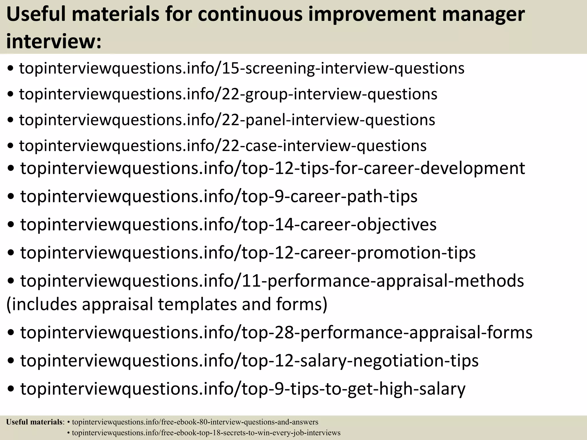 Useful materials for continuous improvement manager
interview:
• topinterviewquestions.info/15-screening-interview-questions
• topinterviewquestions.info/22-group-interview-questions
• topinterviewquestions.info/22-panel-interview-questions
• topinterviewquestions.info/22-case-interview-questions
• topinterviewquestions.info/top-12-tips-for-career-development
• topinterviewquestions.info/top-9-career-path-tips
• topinterviewquestions.info/top-14-career-objectives
• topinterviewquestions.info/top-12-career-promotion-tips
• topinterviewquestions.info/11-performance-appraisal-methods
(includes appraisal templates and forms)
• topinterviewquestions.info/top-28-performance-appraisal-forms
• topinterviewquestions.info/top-12-salary-negotiation-tips
• topinterviewquestions.info/top-9-tips-to-get-high-salary
Useful materials: • topinterviewquestions.info/free-ebook-80-interview-questions-and-answers
• topinterviewquestions.info/free-ebook-top-18-secrets-to-win-every-job-interviews
 