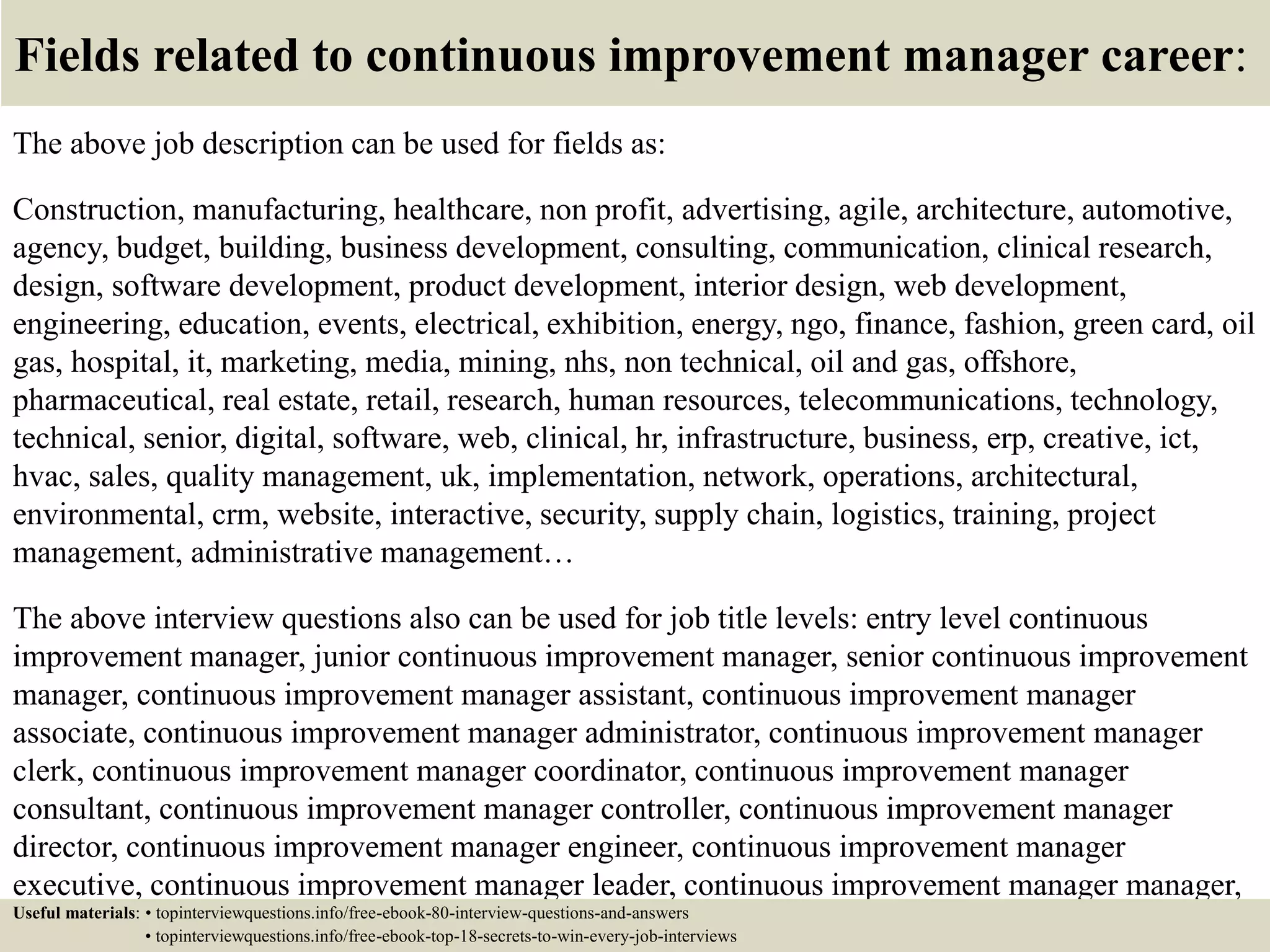 Fields related to continuous improvement manager career:
The above job description can be used for fields as:
Construction, manufacturing, healthcare, non profit, advertising, agile, architecture, automotive,
agency, budget, building, business development, consulting, communication, clinical research,
design, software development, product development, interior design, web development,
engineering, education, events, electrical, exhibition, energy, ngo, finance, fashion, green card, oil
gas, hospital, it, marketing, media, mining, nhs, non technical, oil and gas, offshore,
pharmaceutical, real estate, retail, research, human resources, telecommunications, technology,
technical, senior, digital, software, web, clinical, hr, infrastructure, business, erp, creative, ict,
hvac, sales, quality management, uk, implementation, network, operations, architectural,
environmental, crm, website, interactive, security, supply chain, logistics, training, project
management, administrative management…
The above interview questions also can be used for job title levels: entry level continuous
improvement manager, junior continuous improvement manager, senior continuous improvement
manager, continuous improvement manager assistant, continuous improvement manager
associate, continuous improvement manager administrator, continuous improvement manager
clerk, continuous improvement manager coordinator, continuous improvement manager
consultant, continuous improvement manager controller, continuous improvement manager
director, continuous improvement manager engineer, continuous improvement manager
executive, continuous improvement manager leader, continuous improvement manager manager,
continuous improvement manager officer, continuous improvement manager specialist,Useful materials: • topinterviewquestions.info/free-ebook-80-interview-questions-and-answers
• topinterviewquestions.info/free-ebook-top-18-secrets-to-win-every-job-interviews
 
