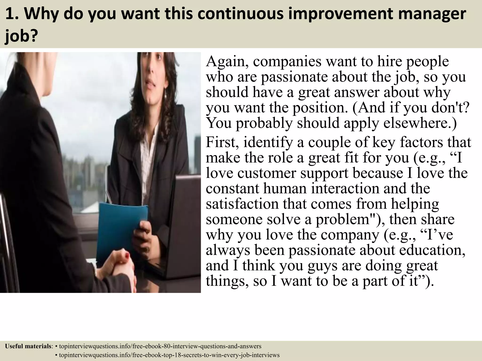 1. Why do you want this continuous improvement manager
job?
Again, companies want to hire people
who are passionate about the job, so you
should have a great answer about why
you want the position. (And if you don't?
You probably should apply elsewhere.)
First, identify a couple of key factors that
make the role a great fit for you (e.g., “I
love customer support because I love the
constant human interaction and the
satisfaction that comes from helping
someone solve a problem"), then share
why you love the company (e.g., “I’ve
always been passionate about education,
and I think you guys are doing great
things, so I want to be a part of it”).
Useful materials: • topinterviewquestions.info/free-ebook-80-interview-questions-and-answers
• topinterviewquestions.info/free-ebook-top-18-secrets-to-win-every-job-interviews
 
