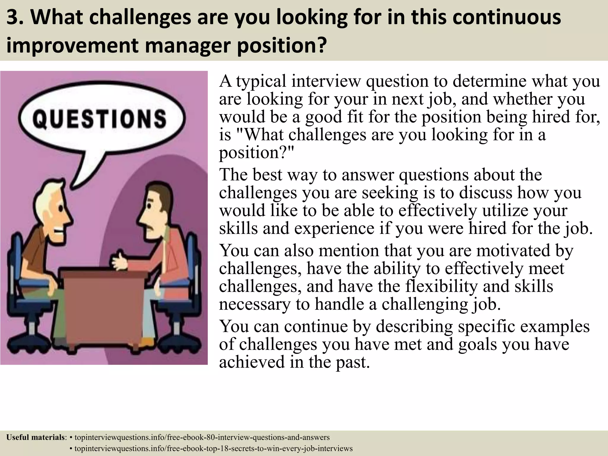 3. What challenges are you looking for in this continuous
improvement manager position?
A typical interview question to determine what you
are looking for your in next job, and whether you
would be a good fit for the position being hired for,
is "What challenges are you looking for in a
position?"
The best way to answer questions about the
challenges you are seeking is to discuss how you
would like to be able to effectively utilize your
skills and experience if you were hired for the job.
You can also mention that you are motivated by
challenges, have the ability to effectively meet
challenges, and have the flexibility and skills
necessary to handle a challenging job.
You can continue by describing specific examples
of challenges you have met and goals you have
achieved in the past.
Useful materials: • topinterviewquestions.info/free-ebook-80-interview-questions-and-answers
• topinterviewquestions.info/free-ebook-top-18-secrets-to-win-every-job-interviews
 