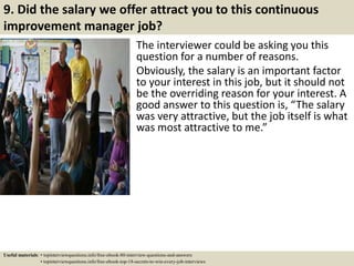 9. Did the salary we offer attract you to this continuous
improvement manager job?
The interviewer could be asking you this
question for a number of reasons.
Obviously, the salary is an important factor
to your interest in this job, but it should not
be the overriding reason for your interest. A
good answer to this question is, “The salary
was very attractive, but the job itself is what
was most attractive to me.”
Useful materials: • topinterviewquestions.info/free-ebook-80-interview-questions-and-answers
• topinterviewquestions.info/free-ebook-top-18-secrets-to-win-every-job-interviews
 