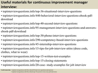 Useful materials for continuous improvement manager
interview:
• topinterviewquestions.info/top-36-situational-interview-questions
• topinterviewquestions.info/440-behavioral-interview-questions-ebook-pdf-
download
• topinterviewquestions.info/top-40-second-interview-questions
• topinterviewquestions.info/95-management-interview-questions-and-answers-
ebook-pdf-download
• topinterviewquestions.info/top-30-phone-interview-questions
• topinterviewquestions.info/290-competency-based-interview-questions
• topinterviewquestions.info/45-internship-interview-questions
• topinterviewquestions.info/15-tips-for-job-interview-attire (dress code,
clothes, what to wear)
• topinterviewquestions.info/top-15-written-test-examples
• topinterviewquestions.info/top-15-closing-statements
• topinterviewquestions.info/20-case- study-examples for job interview
Useful materials: • topinterviewquestions.info/free-ebook-80-interview-questions-and-answers
• topinterviewquestions.info/free-ebook-top-18-secrets-to-win-every-job-interviews
 