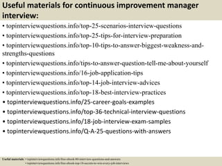 Useful materials for continuous improvement manager
interview:
• topinterviewquestions.info/top-25-scenarios-interview-questions
• topinterviewquestions.info/top-25-tips-for-interview-preparation
• topinterviewquestions.info/top-10-tips-to-answer-biggest-weakness-and-
strengths-questions
• topinterviewquestions.info/tips-to-answer-question-tell-me-about-yourself
• topinterviewquestions.info/16-job-application-tips
• topinterviewquestions.info/top-14-job-interview-advices
• topinterviewquestions.info/top-18-best-interview-practices
• topinterviewquestions.info/25-career-goals-examples
• topinterviewquestions.info/top-36-technical-interview-questions
• topinterviewquestions.info/18-job-interview-exam-samples
• topinterviewquestions.info/Q-A-25-questions-with-answers
Useful materials: • topinterviewquestions.info/free-ebook-80-interview-questions-and-answers
• topinterviewquestions.info/free-ebook-top-18-secrets-to-win-every-job-interviews
 