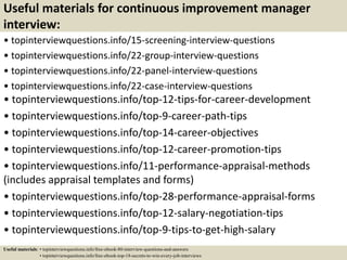 Useful materials for continuous improvement manager
interview:
• topinterviewquestions.info/15-screening-interview-questions
• topinterviewquestions.info/22-group-interview-questions
• topinterviewquestions.info/22-panel-interview-questions
• topinterviewquestions.info/22-case-interview-questions
• topinterviewquestions.info/top-12-tips-for-career-development
• topinterviewquestions.info/top-9-career-path-tips
• topinterviewquestions.info/top-14-career-objectives
• topinterviewquestions.info/top-12-career-promotion-tips
• topinterviewquestions.info/11-performance-appraisal-methods
(includes appraisal templates and forms)
• topinterviewquestions.info/top-28-performance-appraisal-forms
• topinterviewquestions.info/top-12-salary-negotiation-tips
• topinterviewquestions.info/top-9-tips-to-get-high-salary
Useful materials: • topinterviewquestions.info/free-ebook-80-interview-questions-and-answers
• topinterviewquestions.info/free-ebook-top-18-secrets-to-win-every-job-interviews
 