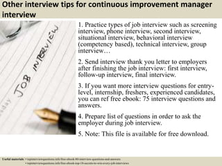 Other interview tips for continuous improvement manager
interview
1. Practice types of job interview such as screening
interview, phone interview, second interview,
situational interview, behavioral interview
(competency based), technical interview, group
interview…
2. Send interview thank you letter to employers
after finishing the job interview: first interview,
follow-up interview, final interview.
3. If you want more interview questions for entry-
level, internship, freshers, experienced candidates,
you can ref free ebook: 75 interview questions and
answers.
4. Prepare list of questions in order to ask the
employer during job interview.
5. Note: This file is available for free download.
Useful materials: • topinterviewquestions.info/free-ebook-80-interview-questions-and-answers
• topinterviewquestions.info/free-ebook-top-18-secrets-to-win-every-job-interviews
 