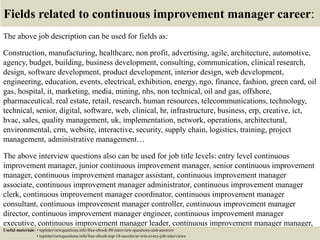 Fields related to continuous improvement manager career:
The above job description can be used for fields as:
Construction, manufacturing, healthcare, non profit, advertising, agile, architecture, automotive,
agency, budget, building, business development, consulting, communication, clinical research,
design, software development, product development, interior design, web development,
engineering, education, events, electrical, exhibition, energy, ngo, finance, fashion, green card, oil
gas, hospital, it, marketing, media, mining, nhs, non technical, oil and gas, offshore,
pharmaceutical, real estate, retail, research, human resources, telecommunications, technology,
technical, senior, digital, software, web, clinical, hr, infrastructure, business, erp, creative, ict,
hvac, sales, quality management, uk, implementation, network, operations, architectural,
environmental, crm, website, interactive, security, supply chain, logistics, training, project
management, administrative management…
The above interview questions also can be used for job title levels: entry level continuous
improvement manager, junior continuous improvement manager, senior continuous improvement
manager, continuous improvement manager assistant, continuous improvement manager
associate, continuous improvement manager administrator, continuous improvement manager
clerk, continuous improvement manager coordinator, continuous improvement manager
consultant, continuous improvement manager controller, continuous improvement manager
director, continuous improvement manager engineer, continuous improvement manager
executive, continuous improvement manager leader, continuous improvement manager manager,
continuous improvement manager officer, continuous improvement manager specialist,Useful materials: • topinterviewquestions.info/free-ebook-80-interview-questions-and-answers
• topinterviewquestions.info/free-ebook-top-18-secrets-to-win-every-job-interviews
 