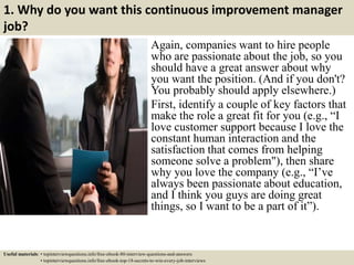 1. Why do you want this continuous improvement manager
job?
Again, companies want to hire people
who are passionate about the job, so you
should have a great answer about why
you want the position. (And if you don't?
You probably should apply elsewhere.)
First, identify a couple of key factors that
make the role a great fit for you (e.g., “I
love customer support because I love the
constant human interaction and the
satisfaction that comes from helping
someone solve a problem"), then share
why you love the company (e.g., “I’ve
always been passionate about education,
and I think you guys are doing great
things, so I want to be a part of it”).
Useful materials: • topinterviewquestions.info/free-ebook-80-interview-questions-and-answers
• topinterviewquestions.info/free-ebook-top-18-secrets-to-win-every-job-interviews
 