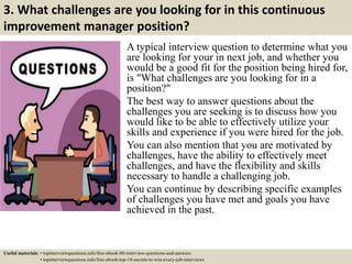 3. What challenges are you looking for in this continuous
improvement manager position?
A typical interview question to determine what you
are looking for your in next job, and whether you
would be a good fit for the position being hired for,
is "What challenges are you looking for in a
position?"
The best way to answer questions about the
challenges you are seeking is to discuss how you
would like to be able to effectively utilize your
skills and experience if you were hired for the job.
You can also mention that you are motivated by
challenges, have the ability to effectively meet
challenges, and have the flexibility and skills
necessary to handle a challenging job.
You can continue by describing specific examples
of challenges you have met and goals you have
achieved in the past.
Useful materials: • topinterviewquestions.info/free-ebook-80-interview-questions-and-answers
• topinterviewquestions.info/free-ebook-top-18-secrets-to-win-every-job-interviews
 