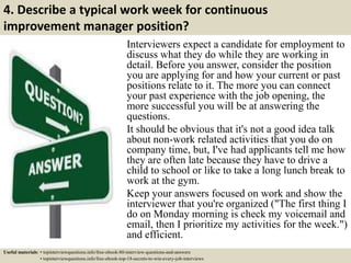 4. Describe a typical work week for continuous
improvement manager position?
Interviewers expect a candidate for employment to
discuss what they do while they are working in
detail. Before you answer, consider the position
you are applying for and how your current or past
positions relate to it. The more you can connect
your past experience with the job opening, the
more successful you will be at answering the
questions.
It should be obvious that it's not a good idea talk
about non-work related activities that you do on
company time, but, I've had applicants tell me how
they are often late because they have to drive a
child to school or like to take a long lunch break to
work at the gym.
Keep your answers focused on work and show the
interviewer that you're organized ("The first thing I
do on Monday morning is check my voicemail and
email, then I prioritize my activities for the week.")
and efficient.
Useful materials: • topinterviewquestions.info/free-ebook-80-interview-questions-and-answers
• topinterviewquestions.info/free-ebook-top-18-secrets-to-win-every-job-interviews
 