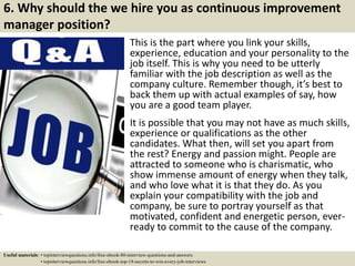 6. Why should the we hire you as continuous improvement
manager position?
This is the part where you link your skills,
experience, education and your personality to the
job itself. This is why you need to be utterly
familiar with the job description as well as the
company culture. Remember though, it’s best to
back them up with actual examples of say, how
you are a good team player.
It is possible that you may not have as much skills,
experience or qualifications as the other
candidates. What then, will set you apart from
the rest? Energy and passion might. People are
attracted to someone who is charismatic, who
show immense amount of energy when they talk,
and who love what it is that they do. As you
explain your compatibility with the job and
company, be sure to portray yourself as that
motivated, confident and energetic person, ever-
ready to commit to the cause of the company.
Useful materials: • topinterviewquestions.info/free-ebook-80-interview-questions-and-answers
• topinterviewquestions.info/free-ebook-top-18-secrets-to-win-every-job-interviews
 