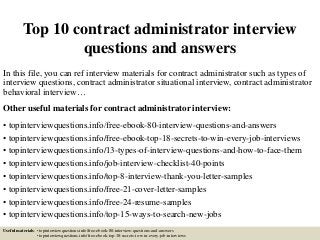 Top 10 contract administrator interview
questions and answers
In this file, you can ref interview materials for contract administrator such as types of
interview questions, contract administrator situational interview, contract administrator
behavioral interview…
Other useful materials for contract administrator interview:
• topinterviewquestions.info/free-ebook-80-interview-questions-and-answers
• topinterviewquestions.info/free-ebook-top-18-secrets-to-win-every-job-interviews
• topinterviewquestions.info/13-types-of-interview-questions-and-how-to-face-them
• topinterviewquestions.info/job-interview-checklist-40-points
• topinterviewquestions.info/top-8-interview-thank-you-letter-samples
• topinterviewquestions.info/free-21-cover-letter-samples
• topinterviewquestions.info/free-24-resume-samples
• topinterviewquestions.info/top-15-ways-to-search-new-jobs
Useful materials: • topinterviewquestions.info/free-ebook-80-interview-questions-and-answers
• topinterviewquestions.info/free-ebook-top-18-secrets-to-win-every-job-interviews
 