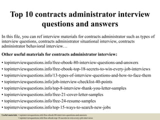 Top 10 contracts administrator interview
questions and answers
In this file, you can ref interview materials for contracts administrator such as types of
interview questions, contracts administrator situational interview, contracts
administrator behavioral interview…
Other useful materials for contracts administrator interview:
• topinterviewquestions.info/free-ebook-80-interview-questions-and-answers
• topinterviewquestions.info/free-ebook-top-18-secrets-to-win-every-job-interviews
• topinterviewquestions.info/13-types-of-interview-questions-and-how-to-face-them
• topinterviewquestions.info/job-interview-checklist-40-points
• topinterviewquestions.info/top-8-interview-thank-you-letter-samples
• topinterviewquestions.info/free-21-cover-letter-samples
• topinterviewquestions.info/free-24-resume-samples
• topinterviewquestions.info/top-15-ways-to-search-new-jobs
Useful materials: • topinterviewquestions.info/free-ebook-80-interview-questions-and-answers
• topinterviewquestions.info/free-ebook-top-18-secrets-to-win-every-job-interviews
 
