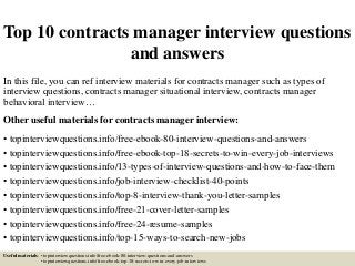 Top 10 contracts manager interview questions
and answers
In this file, you can ref interview materials for contracts manager such as types of
interview questions, contracts manager situational interview, contracts manager
behavioral interview…
Other useful materials for contracts manager interview:
• topinterviewquestions.info/free-ebook-80-interview-questions-and-answers
• topinterviewquestions.info/free-ebook-top-18-secrets-to-win-every-job-interviews
• topinterviewquestions.info/13-types-of-interview-questions-and-how-to-face-them
• topinterviewquestions.info/job-interview-checklist-40-points
• topinterviewquestions.info/top-8-interview-thank-you-letter-samples
• topinterviewquestions.info/free-21-cover-letter-samples
• topinterviewquestions.info/free-24-resume-samples
• topinterviewquestions.info/top-15-ways-to-search-new-jobs
Useful materials: • topinterviewquestions.info/free-ebook-80-interview-questions-and-answers
• topinterviewquestions.info/free-ebook-top-18-secrets-to-win-every-job-interviews
 