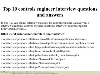 Top 10 controls engineer interview questions
and answers
In this file, you can ref interview materials for controls engineer such as types of
interview questions, controls engineer situational interview, controls engineer
behavioral interview…
Other useful materials for controls engineer interview:
• topinterviewquestions.info/free-ebook-80-interview-questions-and-answers
• topinterviewquestions.info/free-ebook-top-18-secrets-to-win-every-job-interviews
• topinterviewquestions.info/13-types-of-interview-questions-and-how-to-face-them
• topinterviewquestions.info/job-interview-checklist-40-points
• topinterviewquestions.info/top-8-interview-thank-you-letter-samples
• topinterviewquestions.info/free-21-cover-letter-samples
• topinterviewquestions.info/free-24-resume-samples
• topinterviewquestions.info/top-15-ways-to-search-new-jobs
Useful materials: • topinterviewquestions.info/free-ebook-80-interview-questions-and-answers
• topinterviewquestions.info/free-ebook-top-18-secrets-to-win-every-job-interviews
 