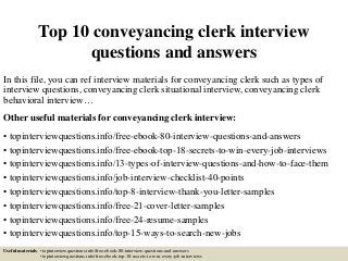 Top 10 conveyancing clerk interview
questions and answers
In this file, you can ref interview materials for conveyancing clerk such as types of
interview questions, conveyancing clerk situational interview, conveyancing clerk
behavioral interview…
Other useful materials for conveyancing clerk interview:
• topinterviewquestions.info/free-ebook-80-interview-questions-and-answers
• topinterviewquestions.info/free-ebook-top-18-secrets-to-win-every-job-interviews
• topinterviewquestions.info/13-types-of-interview-questions-and-how-to-face-them
• topinterviewquestions.info/job-interview-checklist-40-points
• topinterviewquestions.info/top-8-interview-thank-you-letter-samples
• topinterviewquestions.info/free-21-cover-letter-samples
• topinterviewquestions.info/free-24-resume-samples
• topinterviewquestions.info/top-15-ways-to-search-new-jobs
Useful materials: • topinterviewquestions.info/free-ebook-80-interview-questions-and-answers
• topinterviewquestions.info/free-ebook-top-18-secrets-to-win-every-job-interviews
 