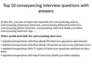 Top 10 conveyancing interview questions with 
answers 
In this file, you can ref interview materials for conveyancing such as, 
conveyancing situational interview, conveyancing behavioral interview, 
conveyancing phone interview, conveyancing interview thank you letter, 
conveyancing interview tips … 
Other useful materials for conveyancing interview: 
• topinterviewquestions.info/free-ebook-80-interview-questions-and-answers 
• topinterviewquestions.info/free-ebook-18-secrets-to-win-every-job-interviews 
• topinterviewquestions.info/13-types-of-interview-questions-and-how-to-face-them 
• topinterviewquestions.info/top-8-interview-thank-you-letter-samples 
 