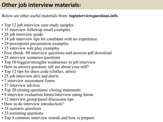 Other job interview materials: 
Below are other useful materials from: topinterviewquestions.info 
• Top 12 job interview case study samples 
• 15 interview followup email examples 
• 28 job interview guide 
• 14 job interview tips for candidate with no experience 
• 29 powerpoint presentation examples 
• 15 interview role play examples 
• Free ebook: 80 interview questions and answers pdf download 
• 25 interview scenarios questions 
• Top 10 biggest/strengths weaknesses in job interview 
• How to answer question: tell me about your self? 
• Top 12 tips for dress code (clothes, attire) 
• 25 job interview do's and don'ts 
• 7 interview assessment forms 
• 27 interview advices 
• Top 20 closing questions/ closing statements 
• 9 interview evaluation forms/interview rating forms 
• 12 interview group/panel discussion tips 
• How to do interview introduction? 
• 18 scenario questions 
• 23 screening questions 
• Top 4 common interview rounds and how to prepare 
 