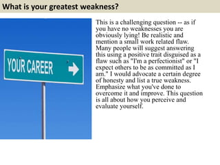 What is your greatest weakness? 
This is a challenging question -- as if 
you have no weaknesses you are 
obviously lying! Be realistic and 
mention a small work related flaw. 
Many people will suggest answering 
this using a positive trait disguised as a 
flaw such as "I'm a perfectionist" or "I 
expect others to be as committed as I 
am." I would advocate a certain degree 
of honesty and list a true weakness. 
Emphasize what you've done to 
overcome it and improve. This question 
is all about how you perceive and 
evaluate yourself. 
 