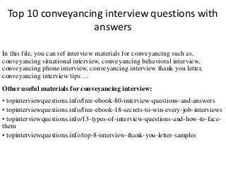 Top 10 conveyancing interview questions with 
answers 
In this file, you can ref interview materials for conveyancing such as, 
conveyancing situational interview, conveyancing behavioral interview, 
conveyancing phone interview, conveyancing interview thank you letter, 
conveyancing interview tips … 
Other useful materials for conveyancing interview: 
• topinterviewquestions.info/free-ebook-80-interview-questions-and-answers 
• topinterviewquestions.info/free-ebook-18-secrets-to-win-every-job-interviews 
• topinterviewquestions.info/13-types-of-interview-questions-and-how-to-face-them 
• topinterviewquestions.info/top-8-interview-thank-you-letter-samples 
 
