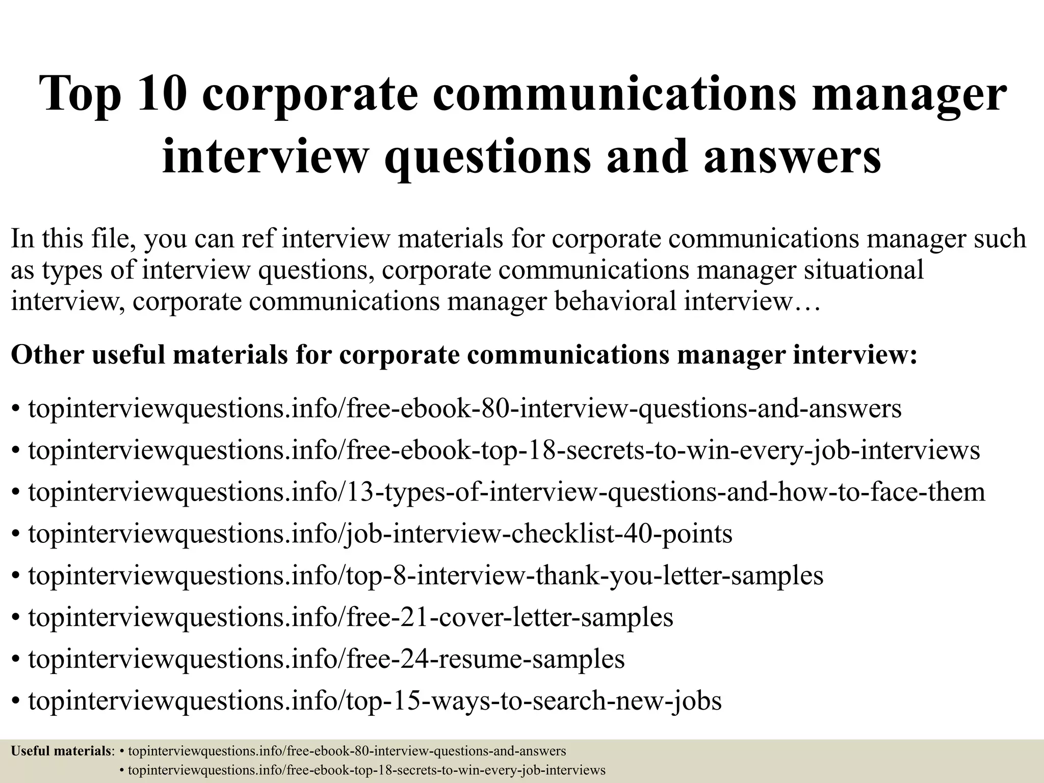 Top 10 corporate communications manager
interview questions and answers
In this file, you can ref interview materials for corporate communications manager such
as types of interview questions, corporate communications manager situational
interview, corporate communications manager behavioral interview…
Other useful materials for corporate communications manager interview:
• topinterviewquestions.info/free-ebook-80-interview-questions-and-answers
• topinterviewquestions.info/free-ebook-top-18-secrets-to-win-every-job-interviews
• topinterviewquestions.info/13-types-of-interview-questions-and-how-to-face-them
• topinterviewquestions.info/job-interview-checklist-40-points
• topinterviewquestions.info/top-8-interview-thank-you-letter-samples
• topinterviewquestions.info/free-21-cover-letter-samples
• topinterviewquestions.info/free-24-resume-samples
• topinterviewquestions.info/top-15-ways-to-search-new-jobs
Useful materials: • topinterviewquestions.info/free-ebook-80-interview-questions-and-answers
• topinterviewquestions.info/free-ebook-top-18-secrets-to-win-every-job-interviews
 