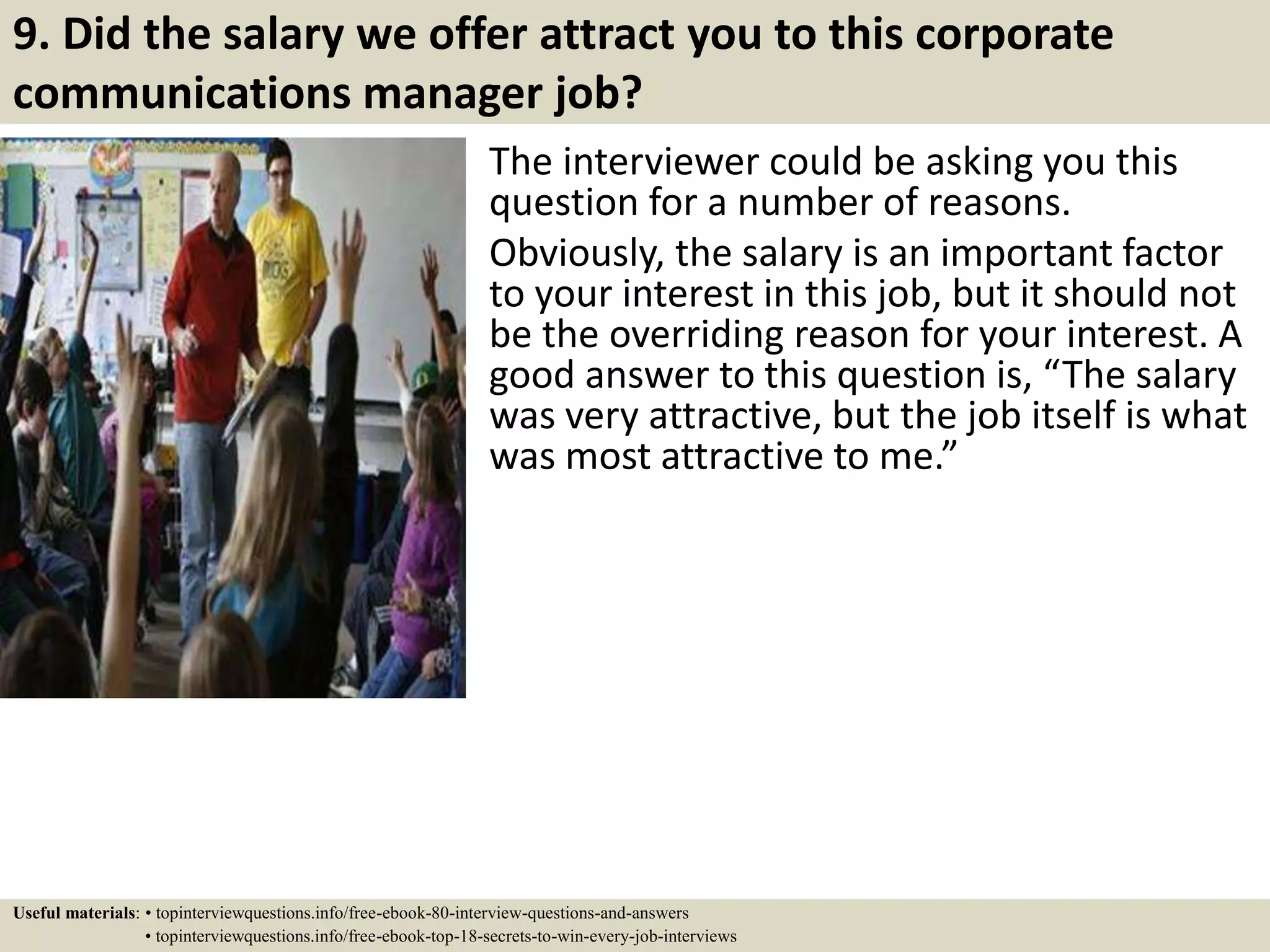 9. Did the salary we offer attract you to this corporate
communications manager job?
The interviewer could be asking you this
question for a number of reasons.
Obviously, the salary is an important factor
to your interest in this job, but it should not
be the overriding reason for your interest. A
good answer to this question is, “The salary
was very attractive, but the job itself is what
was most attractive to me.”
Useful materials: • topinterviewquestions.info/free-ebook-80-interview-questions-and-answers
• topinterviewquestions.info/free-ebook-top-18-secrets-to-win-every-job-interviews
 