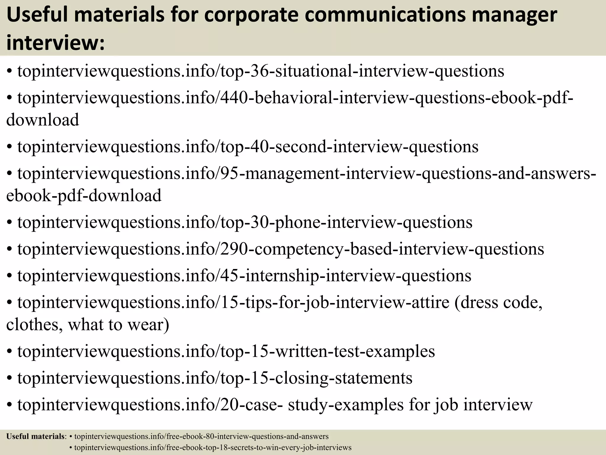 Useful materials for corporate communications manager
interview:
• topinterviewquestions.info/top-36-situational-interview-questions
• topinterviewquestions.info/440-behavioral-interview-questions-ebook-pdf-
download
• topinterviewquestions.info/top-40-second-interview-questions
• topinterviewquestions.info/95-management-interview-questions-and-answers-
ebook-pdf-download
• topinterviewquestions.info/top-30-phone-interview-questions
• topinterviewquestions.info/290-competency-based-interview-questions
• topinterviewquestions.info/45-internship-interview-questions
• topinterviewquestions.info/15-tips-for-job-interview-attire (dress code,
clothes, what to wear)
• topinterviewquestions.info/top-15-written-test-examples
• topinterviewquestions.info/top-15-closing-statements
• topinterviewquestions.info/20-case- study-examples for job interview
Useful materials: • topinterviewquestions.info/free-ebook-80-interview-questions-and-answers
• topinterviewquestions.info/free-ebook-top-18-secrets-to-win-every-job-interviews
 
