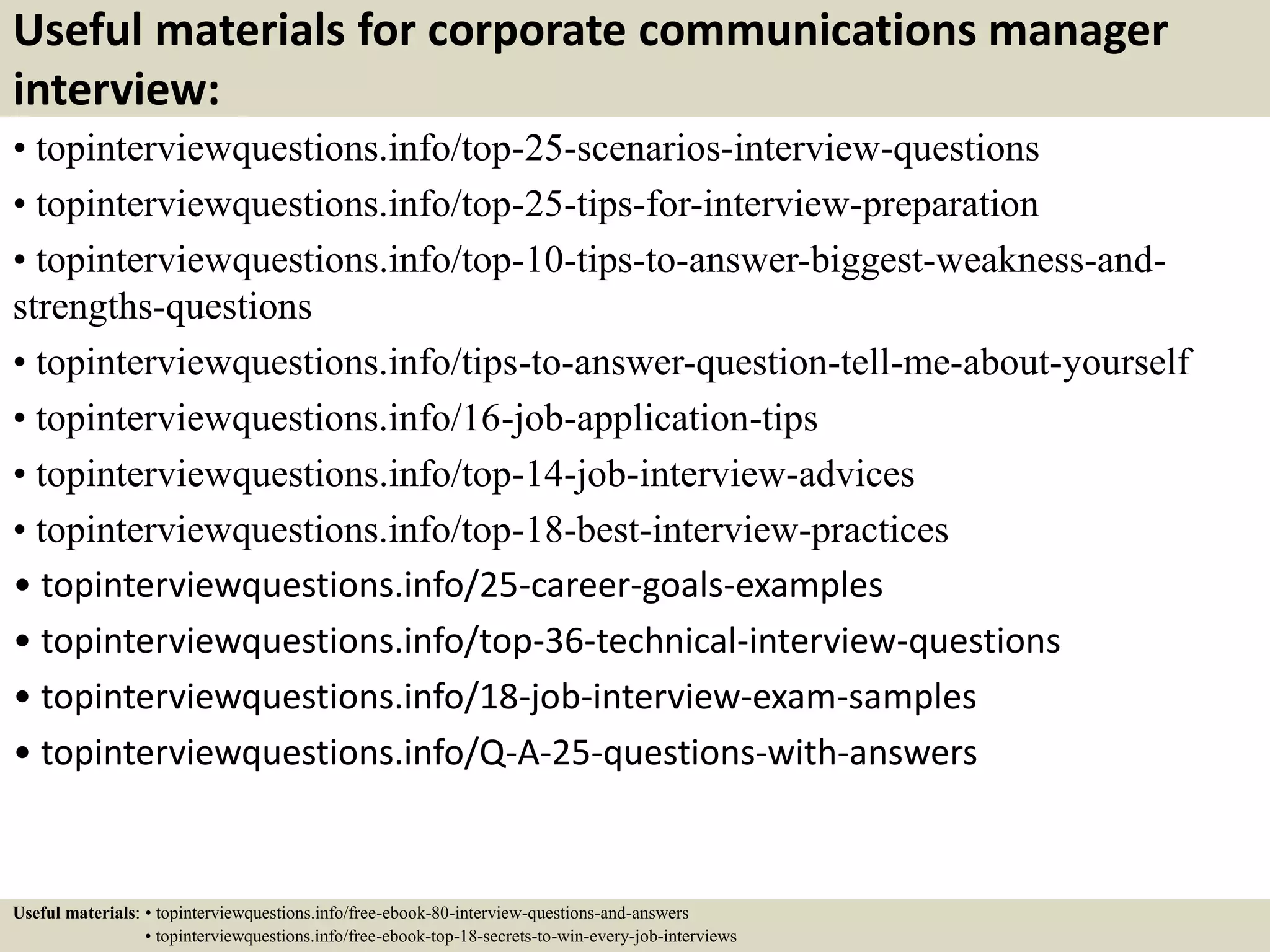 Useful materials for corporate communications manager
interview:
• topinterviewquestions.info/top-25-scenarios-interview-questions
• topinterviewquestions.info/top-25-tips-for-interview-preparation
• topinterviewquestions.info/top-10-tips-to-answer-biggest-weakness-and-
strengths-questions
• topinterviewquestions.info/tips-to-answer-question-tell-me-about-yourself
• topinterviewquestions.info/16-job-application-tips
• topinterviewquestions.info/top-14-job-interview-advices
• topinterviewquestions.info/top-18-best-interview-practices
• topinterviewquestions.info/25-career-goals-examples
• topinterviewquestions.info/top-36-technical-interview-questions
• topinterviewquestions.info/18-job-interview-exam-samples
• topinterviewquestions.info/Q-A-25-questions-with-answers
Useful materials: • topinterviewquestions.info/free-ebook-80-interview-questions-and-answers
• topinterviewquestions.info/free-ebook-top-18-secrets-to-win-every-job-interviews
 