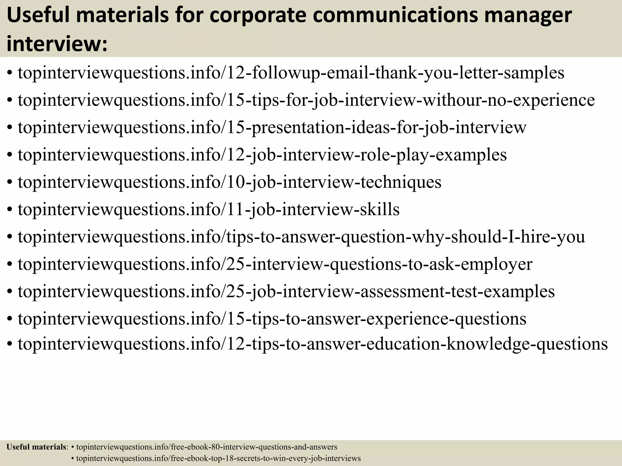 Useful materials for corporate communications manager
interview:
• topinterviewquestions.info/12-followup-email-thank-you-letter-samples
• topinterviewquestions.info/15-tips-for-job-interview-withour-no-experience
• topinterviewquestions.info/15-presentation-ideas-for-job-interview
• topinterviewquestions.info/12-job-interview-role-play-examples
• topinterviewquestions.info/10-job-interview-techniques
• topinterviewquestions.info/11-job-interview-skills
• topinterviewquestions.info/tips-to-answer-question-why-should-I-hire-you
• topinterviewquestions.info/25-interview-questions-to-ask-employer
• topinterviewquestions.info/25-job-interview-assessment-test-examples
• topinterviewquestions.info/15-tips-to-answer-experience-questions
• topinterviewquestions.info/12-tips-to-answer-education-knowledge-questions
Useful materials: • topinterviewquestions.info/free-ebook-80-interview-questions-and-answers
• topinterviewquestions.info/free-ebook-top-18-secrets-to-win-every-job-interviews
 