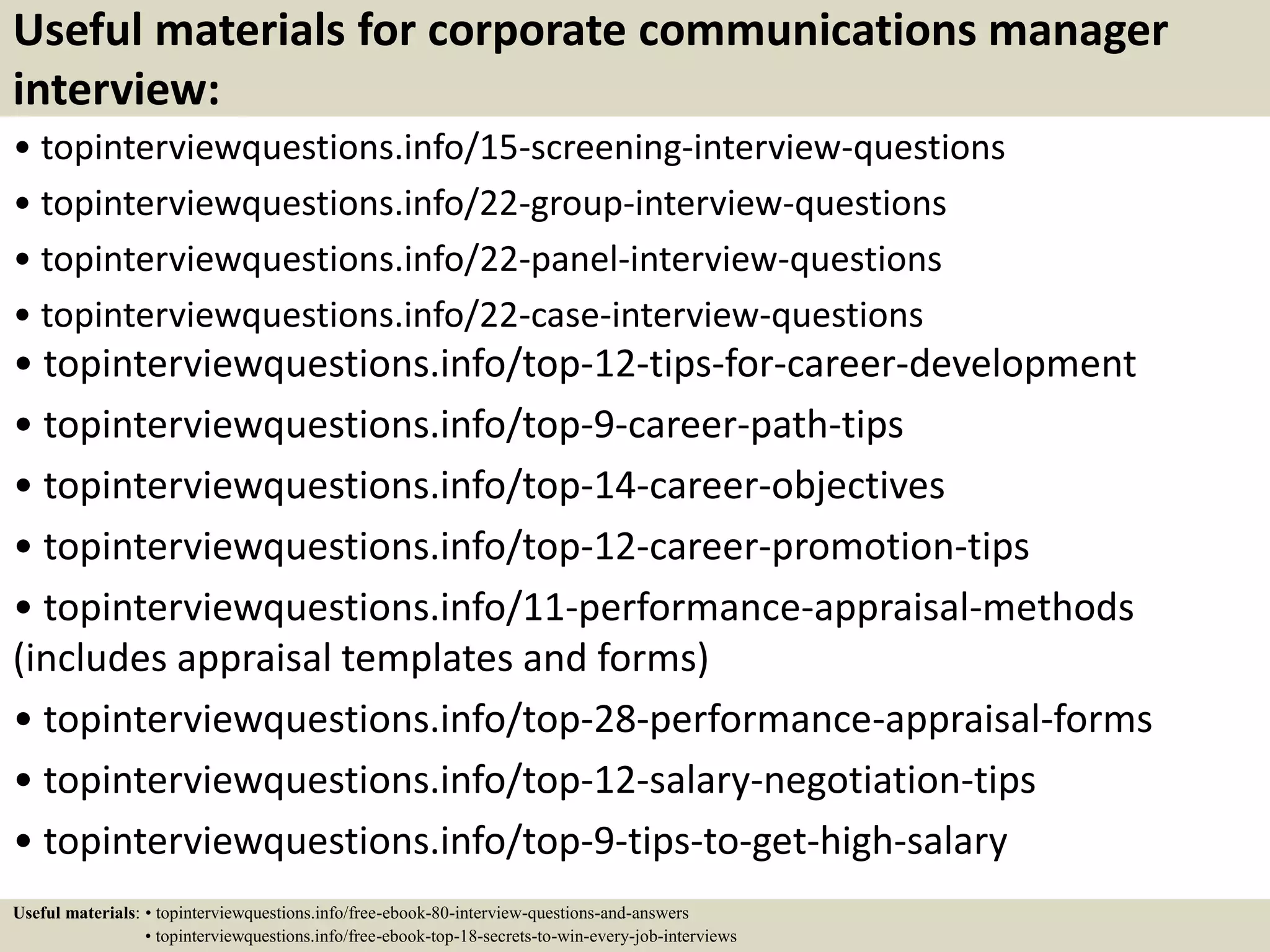 Useful materials for corporate communications manager
interview:
• topinterviewquestions.info/15-screening-interview-questions
• topinterviewquestions.info/22-group-interview-questions
• topinterviewquestions.info/22-panel-interview-questions
• topinterviewquestions.info/22-case-interview-questions
• topinterviewquestions.info/top-12-tips-for-career-development
• topinterviewquestions.info/top-9-career-path-tips
• topinterviewquestions.info/top-14-career-objectives
• topinterviewquestions.info/top-12-career-promotion-tips
• topinterviewquestions.info/11-performance-appraisal-methods
(includes appraisal templates and forms)
• topinterviewquestions.info/top-28-performance-appraisal-forms
• topinterviewquestions.info/top-12-salary-negotiation-tips
• topinterviewquestions.info/top-9-tips-to-get-high-salary
Useful materials: • topinterviewquestions.info/free-ebook-80-interview-questions-and-answers
• topinterviewquestions.info/free-ebook-top-18-secrets-to-win-every-job-interviews
 