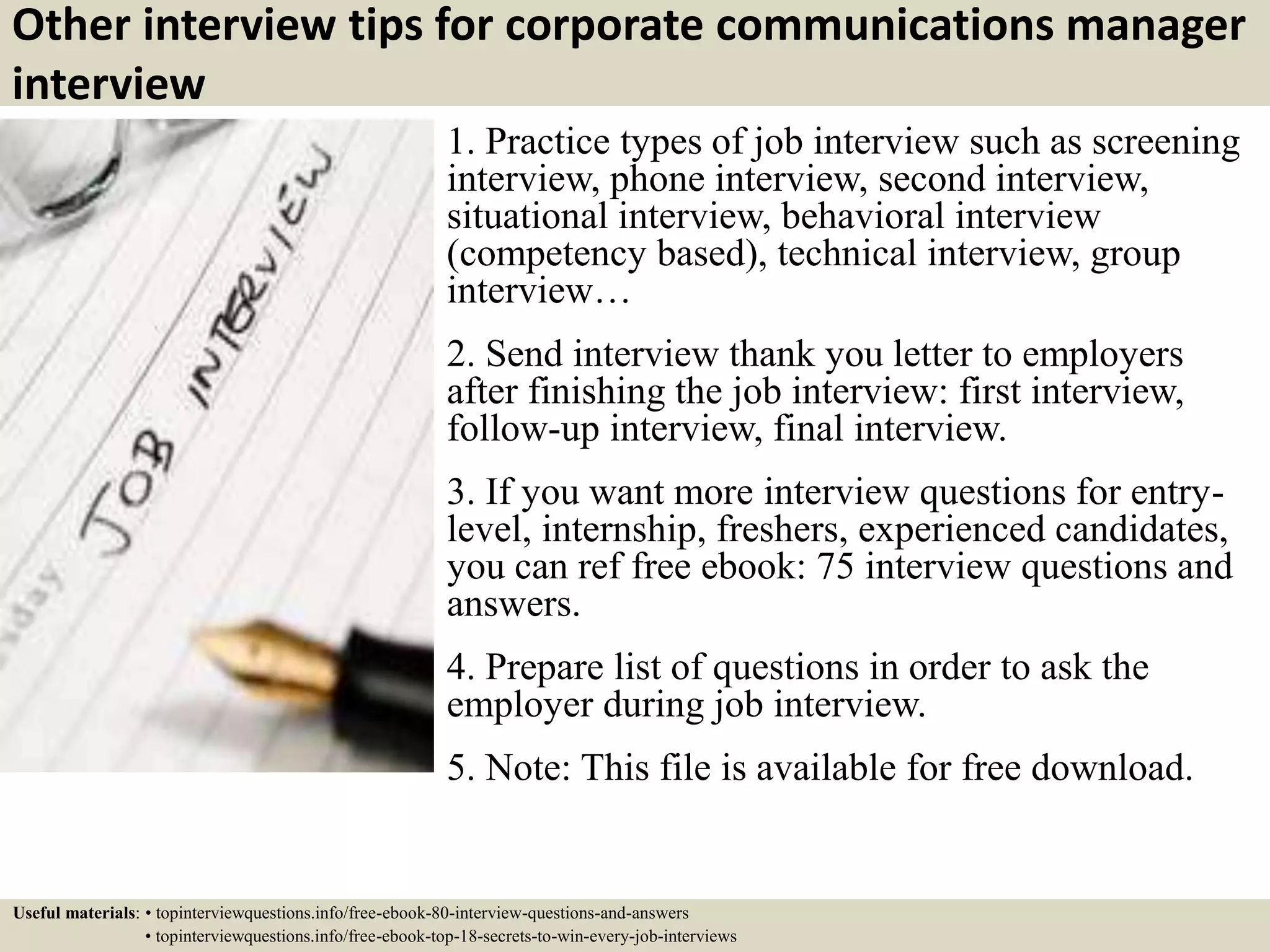 Other interview tips for corporate communications manager
interview
1. Practice types of job interview such as screening
interview, phone interview, second interview,
situational interview, behavioral interview
(competency based), technical interview, group
interview…
2. Send interview thank you letter to employers
after finishing the job interview: first interview,
follow-up interview, final interview.
3. If you want more interview questions for entry-
level, internship, freshers, experienced candidates,
you can ref free ebook: 75 interview questions and
answers.
4. Prepare list of questions in order to ask the
employer during job interview.
5. Note: This file is available for free download.
Useful materials: • topinterviewquestions.info/free-ebook-80-interview-questions-and-answers
• topinterviewquestions.info/free-ebook-top-18-secrets-to-win-every-job-interviews
 