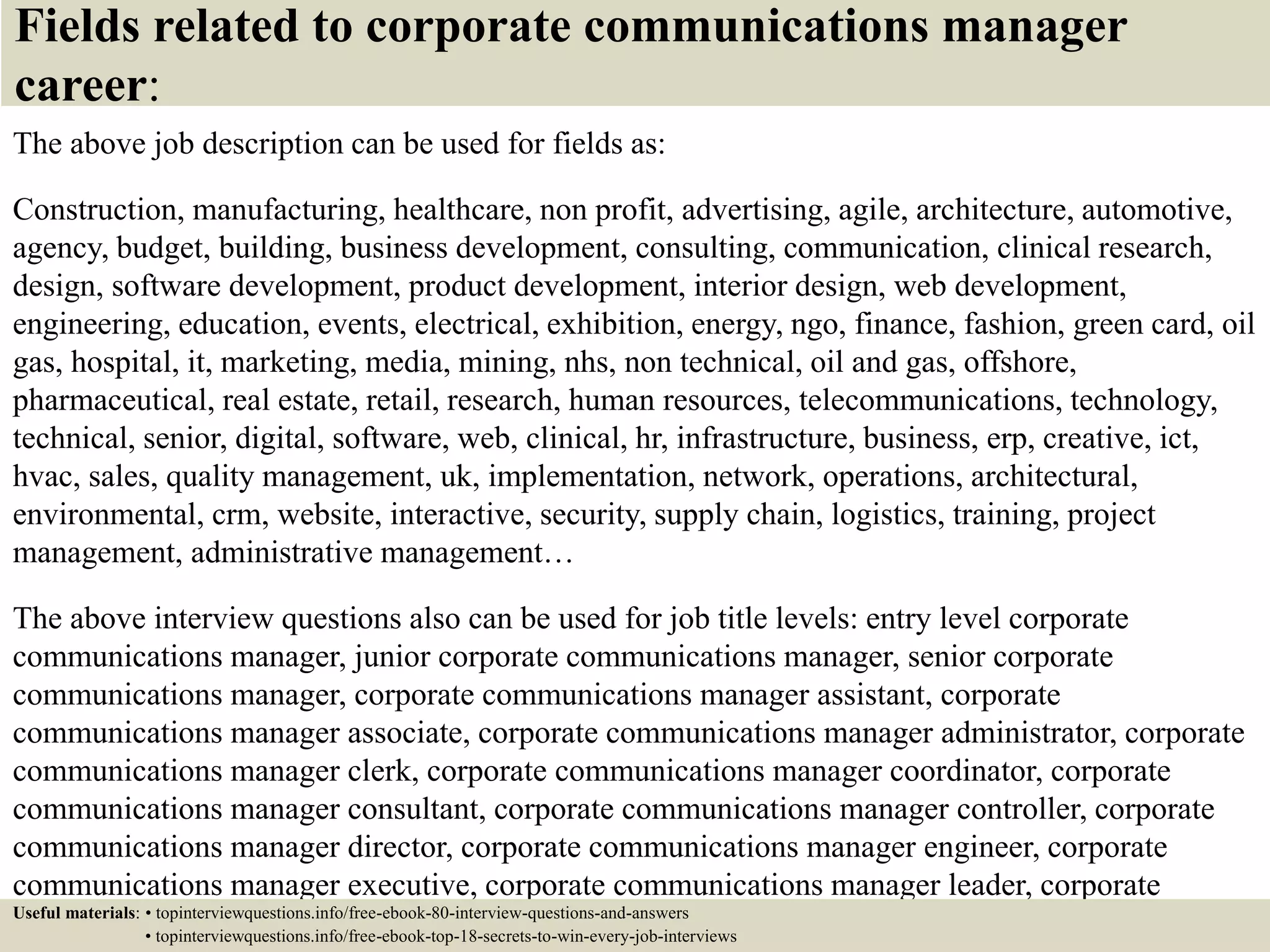 Fields related to corporate communications manager
career:
The above job description can be used for fields as:
Construction, manufacturing, healthcare, non profit, advertising, agile, architecture, automotive,
agency, budget, building, business development, consulting, communication, clinical research,
design, software development, product development, interior design, web development,
engineering, education, events, electrical, exhibition, energy, ngo, finance, fashion, green card, oil
gas, hospital, it, marketing, media, mining, nhs, non technical, oil and gas, offshore,
pharmaceutical, real estate, retail, research, human resources, telecommunications, technology,
technical, senior, digital, software, web, clinical, hr, infrastructure, business, erp, creative, ict,
hvac, sales, quality management, uk, implementation, network, operations, architectural,
environmental, crm, website, interactive, security, supply chain, logistics, training, project
management, administrative management…
The above interview questions also can be used for job title levels: entry level corporate
communications manager, junior corporate communications manager, senior corporate
communications manager, corporate communications manager assistant, corporate
communications manager associate, corporate communications manager administrator, corporate
communications manager clerk, corporate communications manager coordinator, corporate
communications manager consultant, corporate communications manager controller, corporate
communications manager director, corporate communications manager engineer, corporate
communications manager executive, corporate communications manager leader, corporate
communications manager manager, corporate communications manager officer, corporateUseful materials: • topinterviewquestions.info/free-ebook-80-interview-questions-and-answers
• topinterviewquestions.info/free-ebook-top-18-secrets-to-win-every-job-interviews
 