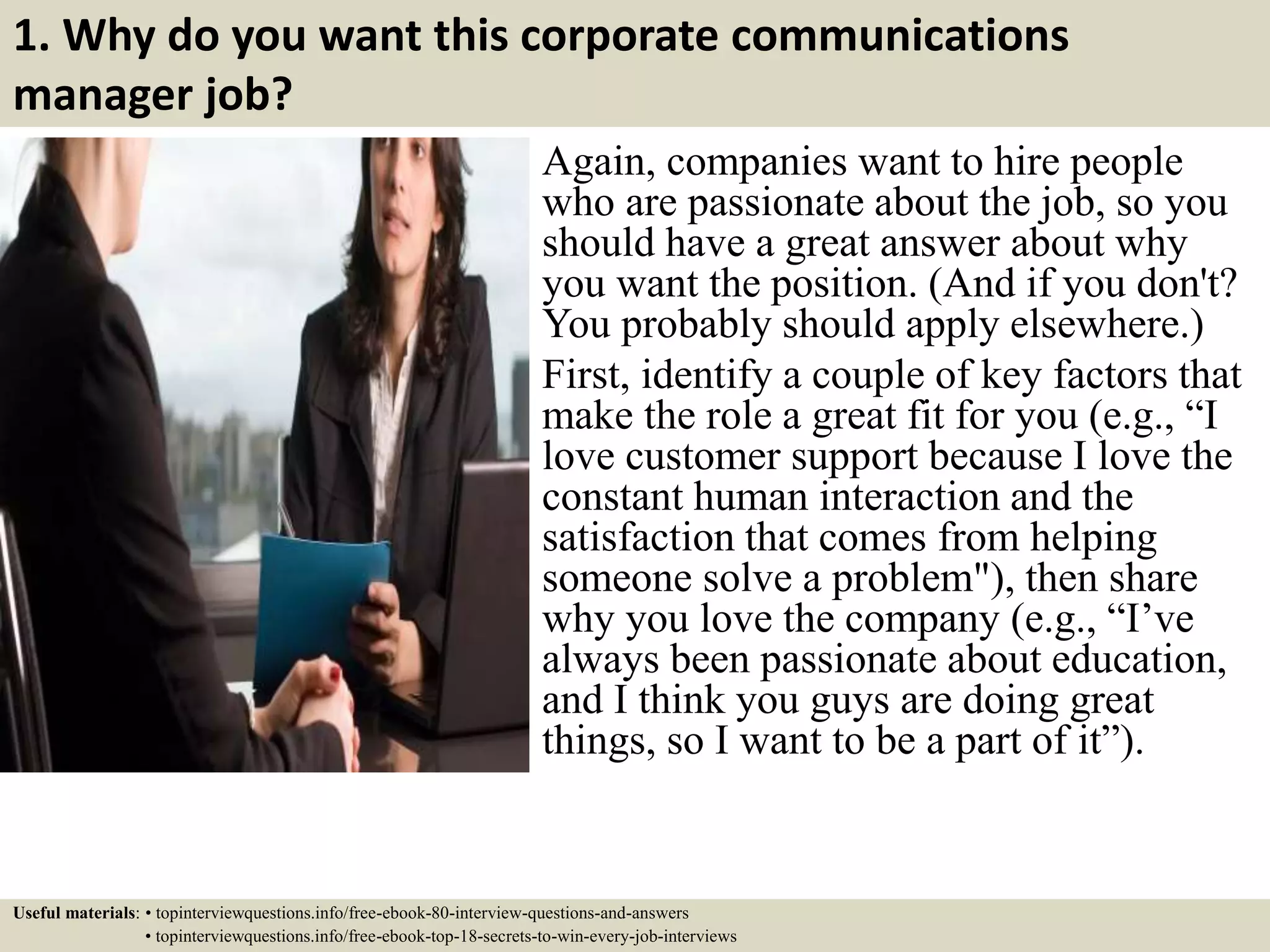 1. Why do you want this corporate communications
manager job?
Again, companies want to hire people
who are passionate about the job, so you
should have a great answer about why
you want the position. (And if you don't?
You probably should apply elsewhere.)
First, identify a couple of key factors that
make the role a great fit for you (e.g., “I
love customer support because I love the
constant human interaction and the
satisfaction that comes from helping
someone solve a problem"), then share
why you love the company (e.g., “I’ve
always been passionate about education,
and I think you guys are doing great
things, so I want to be a part of it”).
Useful materials: • topinterviewquestions.info/free-ebook-80-interview-questions-and-answers
• topinterviewquestions.info/free-ebook-top-18-secrets-to-win-every-job-interviews
 