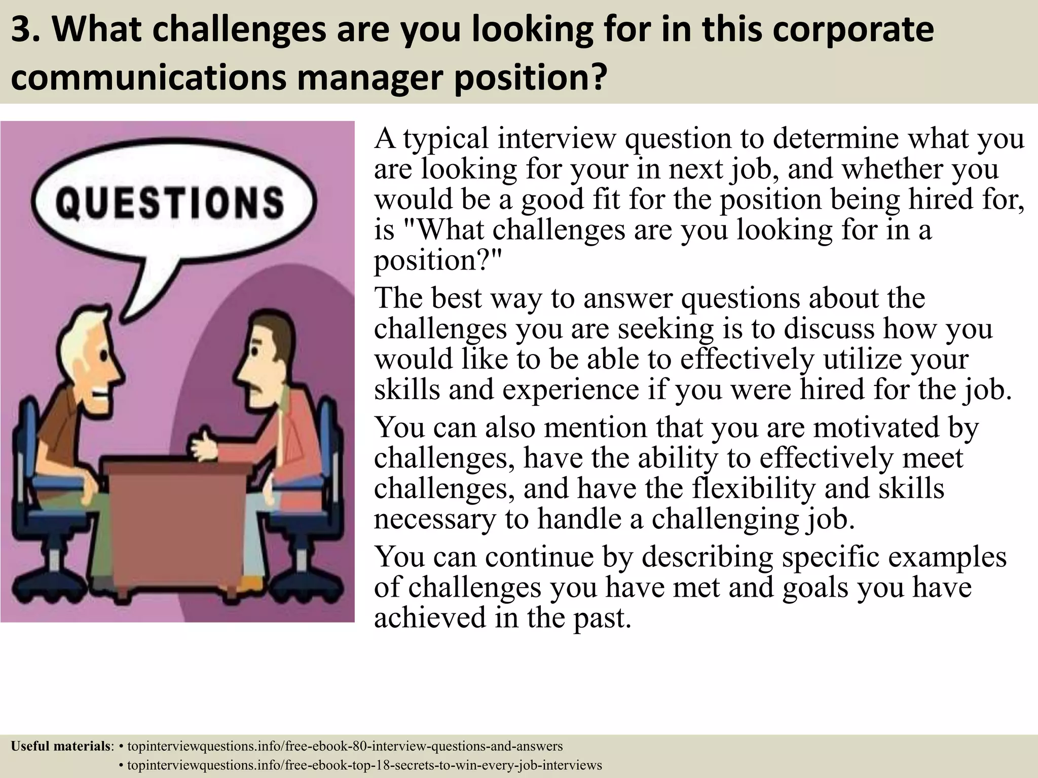 3. What challenges are you looking for in this corporate
communications manager position?
A typical interview question to determine what you
are looking for your in next job, and whether you
would be a good fit for the position being hired for,
is "What challenges are you looking for in a
position?"
The best way to answer questions about the
challenges you are seeking is to discuss how you
would like to be able to effectively utilize your
skills and experience if you were hired for the job.
You can also mention that you are motivated by
challenges, have the ability to effectively meet
challenges, and have the flexibility and skills
necessary to handle a challenging job.
You can continue by describing specific examples
of challenges you have met and goals you have
achieved in the past.
Useful materials: • topinterviewquestions.info/free-ebook-80-interview-questions-and-answers
• topinterviewquestions.info/free-ebook-top-18-secrets-to-win-every-job-interviews
 