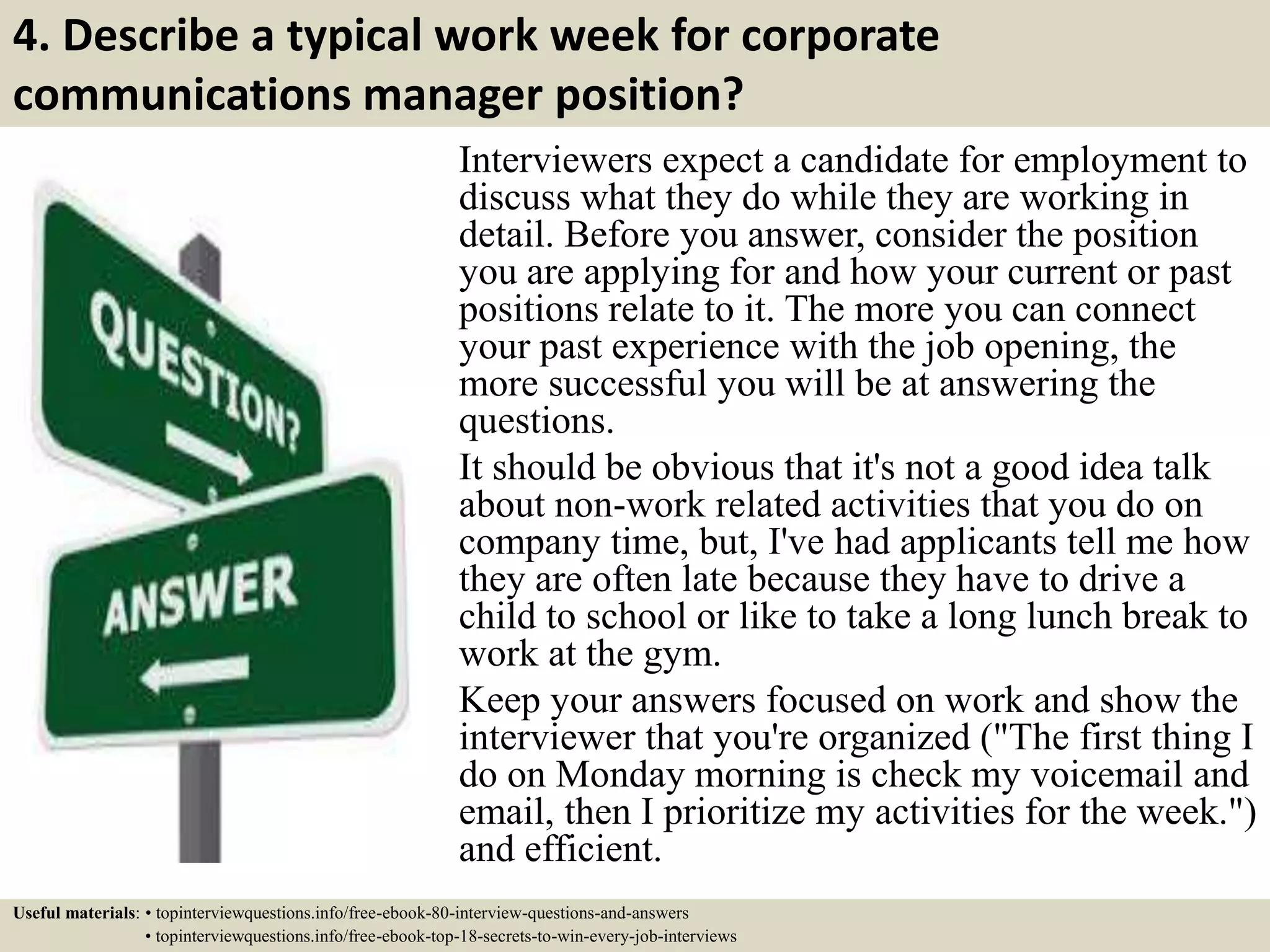 4. Describe a typical work week for corporate
communications manager position?
Interviewers expect a candidate for employment to
discuss what they do while they are working in
detail. Before you answer, consider the position
you are applying for and how your current or past
positions relate to it. The more you can connect
your past experience with the job opening, the
more successful you will be at answering the
questions.
It should be obvious that it's not a good idea talk
about non-work related activities that you do on
company time, but, I've had applicants tell me how
they are often late because they have to drive a
child to school or like to take a long lunch break to
work at the gym.
Keep your answers focused on work and show the
interviewer that you're organized ("The first thing I
do on Monday morning is check my voicemail and
email, then I prioritize my activities for the week.")
and efficient.
Useful materials: • topinterviewquestions.info/free-ebook-80-interview-questions-and-answers
• topinterviewquestions.info/free-ebook-top-18-secrets-to-win-every-job-interviews
 