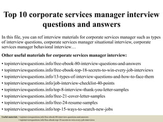 Top 10 corporate services manager interview
questions and answers
In this file, you can ref interview materials for corporate services manager such as types
of interview questions, corporate services manager situational interview, corporate
services manager behavioral interview…
Other useful materials for corporate services manager interview:
• topinterviewquestions.info/free-ebook-80-interview-questions-and-answers
• topinterviewquestions.info/free-ebook-top-18-secrets-to-win-every-job-interviews
• topinterviewquestions.info/13-types-of-interview-questions-and-how-to-face-them
• topinterviewquestions.info/job-interview-checklist-40-points
• topinterviewquestions.info/top-8-interview-thank-you-letter-samples
• topinterviewquestions.info/free-21-cover-letter-samples
• topinterviewquestions.info/free-24-resume-samples
• topinterviewquestions.info/top-15-ways-to-search-new-jobs
Useful materials: • topinterviewquestions.info/free-ebook-80-interview-questions-and-answers
• topinterviewquestions.info/free-ebook-top-18-secrets-to-win-every-job-interviews
 