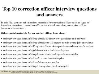 Top 10 correction officer interview questions
and answers
In this file, you can ref interview materials for correction officer such as types of
interview questions, correction officer situational interview, correction officer
behavioral interview…
Other useful materials for correction officer interview:
• topinterviewquestions.info/free-ebook-80-interview-questions-and-answers
• topinterviewquestions.info/free-ebook-top-18-secrets-to-win-every-job-interviews
• topinterviewquestions.info/13-types-of-interview-questions-and-how-to-face-them
• topinterviewquestions.info/job-interview-checklist-40-points
• topinterviewquestions.info/top-8-interview-thank-you-letter-samples
• topinterviewquestions.info/free-21-cover-letter-samples
• topinterviewquestions.info/free-24-resume-samples
• topinterviewquestions.info/top-15-ways-to-search-new-jobs
Useful materials: • topinterviewquestions.info/free-ebook-80-interview-questions-and-answers
• topinterviewquestions.info/free-ebook-top-18-secrets-to-win-every-job-interviews
 