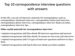 Top 10 correspondence interview questions 
with answers 
In this file, you can ref interview materials for correspondence such as, 
correspondence situational interview, correspondence behavioral interview, 
correspondence phone interview, correspondence interview thank you letter, 
correspondence interview tips … 
Other useful materials for correspondence interview: 
• topinterviewquestions.info/free-ebook-80-interview-questions-and-answers 
• topinterviewquestions.info/free-ebook-18-secrets-to-win-every-job-interviews 
• topinterviewquestions.info/13-types-of-interview-questions-and-how-to-face-them 
• topinterviewquestions.info/top-8-interview-thank-you-letter-samples 
 