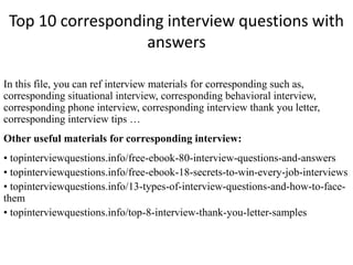 Top 10 corresponding interview questions with 
answers 
In this file, you can ref interview materials for corresponding such as, 
corresponding situational interview, corresponding behavioral interview, 
corresponding phone interview, corresponding interview thank you letter, 
corresponding interview tips … 
Other useful materials for corresponding interview: 
• topinterviewquestions.info/free-ebook-80-interview-questions-and-answers 
• topinterviewquestions.info/free-ebook-18-secrets-to-win-every-job-interviews 
• topinterviewquestions.info/13-types-of-interview-questions-and-how-to-face-them 
• topinterviewquestions.info/top-8-interview-thank-you-letter-samples 
 