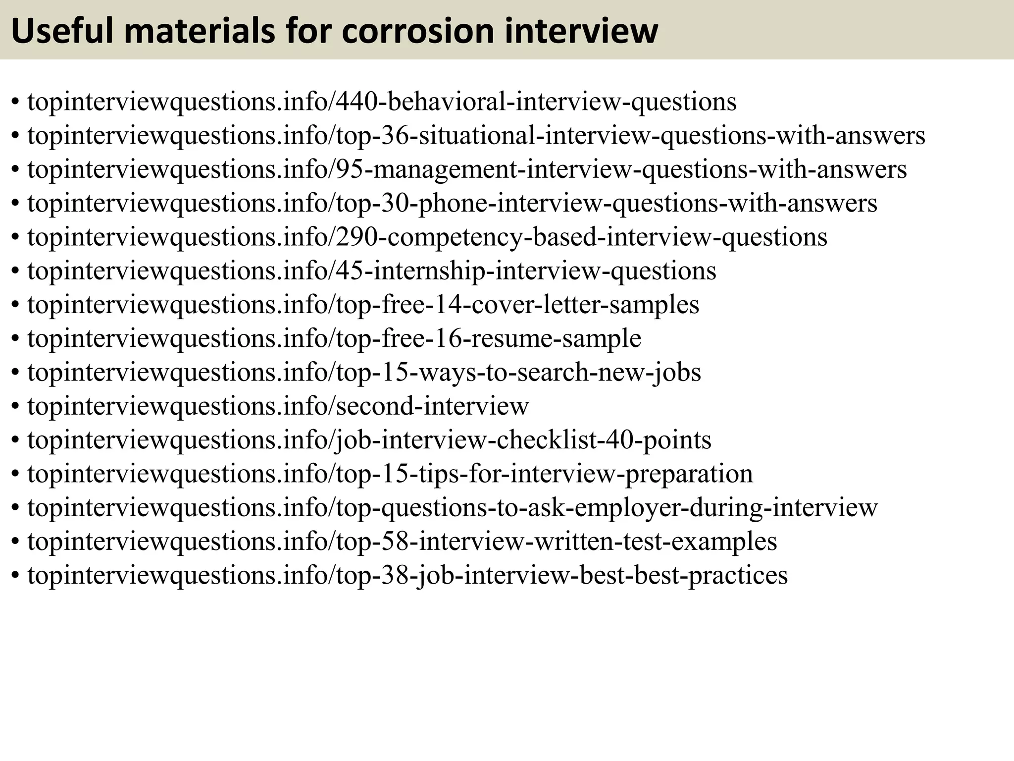Useful materials for corrosion interview 
• topinterviewquestions.info/440-behavioral-interview-questions 
• topinterviewquestions.info/top-36-situational-interview-questions-with-answers 
• topinterviewquestions.info/95-management-interview-questions-with-answers 
• topinterviewquestions.info/top-30-phone-interview-questions-with-answers 
• topinterviewquestions.info/290-competency-based-interview-questions 
• topinterviewquestions.info/45-internship-interview-questions 
• topinterviewquestions.info/top-free-14-cover-letter-samples 
• topinterviewquestions.info/top-free-16-resume-sample 
• topinterviewquestions.info/top-15-ways-to-search-new-jobs 
• topinterviewquestions.info/second-interview 
• topinterviewquestions.info/job-interview-checklist-40-points 
• topinterviewquestions.info/top-15-tips-for-interview-preparation 
• topinterviewquestions.info/top-questions-to-ask-employer-during-interview 
• topinterviewquestions.info/top-58-interview-written-test-examples 
• topinterviewquestions.info/top-38-job-interview-best-best-practices 
 
