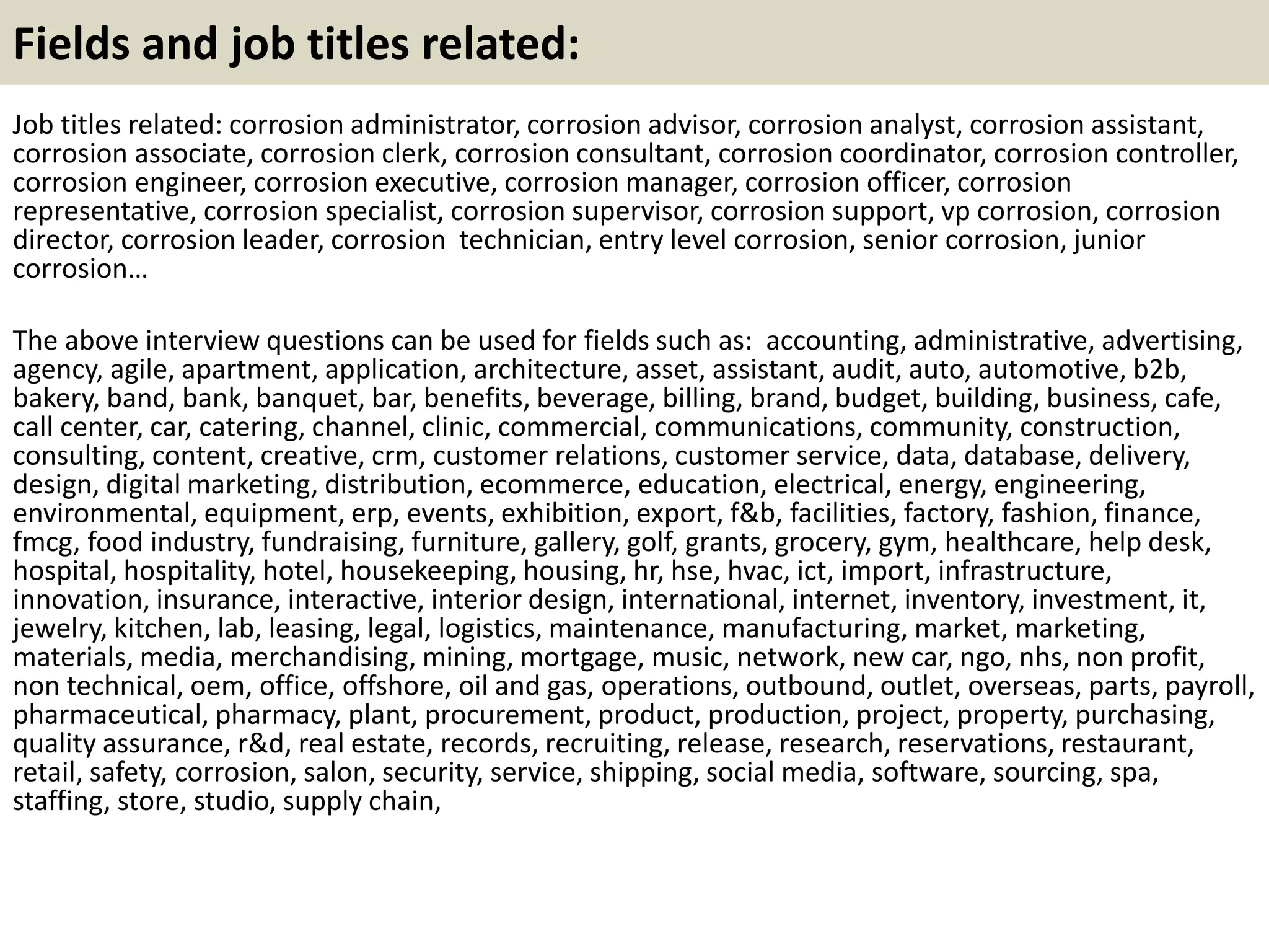Fields and job titles related: 
Job titles related: corrosion administrator, corrosion advisor, corrosion analyst, corrosion assistant, 
corrosion associate, corrosion clerk, corrosion consultant, corrosion coordinator, corrosion controller, 
corrosion engineer, corrosion executive, corrosion manager, corrosion officer, corrosion 
representative, corrosion specialist, corrosion supervisor, corrosion support, vp corrosion, corrosion 
director, corrosion leader, corrosion technician, entry level corrosion, senior corrosion, junior 
corrosion… 
The above interview questions can be used for fields such as: accounting, administrative, advertising, 
agency, agile, apartment, application, architecture, asset, assistant, audit, auto, automotive, b2b, 
bakery, band, bank, banquet, bar, benefits, beverage, billing, brand, budget, building, business, cafe, 
call center, car, catering, channel, clinic, commercial, communications, community, construction, 
consulting, content, creative, crm, customer relations, customer service, data, database, delivery, 
design, digital marketing, distribution, ecommerce, education, electrical, energy, engineering, 
environmental, equipment, erp, events, exhibition, export, f&b, facilities, factory, fashion, finance, 
fmcg, food industry, fundraising, furniture, gallery, golf, grants, grocery, gym, healthcare, help desk, 
hospital, hospitality, hotel, housekeeping, housing, hr, hse, hvac, ict, import, infrastructure, 
innovation, insurance, interactive, interior design, international, internet, inventory, investment, it, 
jewelry, kitchen, lab, leasing, legal, logistics, maintenance, manufacturing, market, marketing, 
materials, media, merchandising, mining, mortgage, music, network, new car, ngo, nhs, non profit, 
non technical, oem, office, offshore, oil and gas, operations, outbound, outlet, overseas, parts, payroll, 
pharmaceutical, pharmacy, plant, procurement, product, production, project, property, purchasing, 
quality assurance, r&d, real estate, records, recruiting, release, research, reservations, restaurant, 
retail, safety, corrosion, salon, security, service, shipping, social media, software, sourcing, spa, 
staffing, store, studio, supply chain, 
