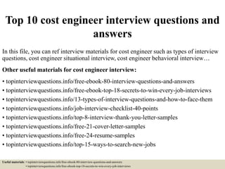 Top 10 cost engineer interview questions and
answers
In this file, you can ref interview materials for cost engineer such as types of interview
questions, cost engineer situational interview, cost engineer behavioral interview…
Other useful materials for cost engineer interview:
• topinterviewquestions.info/free-ebook-80-interview-questions-and-answers
• topinterviewquestions.info/free-ebook-top-18-secrets-to-win-every-job-interviews
• topinterviewquestions.info/13-types-of-interview-questions-and-how-to-face-them
• topinterviewquestions.info/job-interview-checklist-40-points
• topinterviewquestions.info/top-8-interview-thank-you-letter-samples
• topinterviewquestions.info/free-21-cover-letter-samples
• topinterviewquestions.info/free-24-resume-samples
• topinterviewquestions.info/top-15-ways-to-search-new-jobs
Useful materials: • topinterviewquestions.info/free-ebook-80-interview-questions-and-answers
• topinterviewquestions.info/free-ebook-top-18-secrets-to-win-every-job-interviews
 