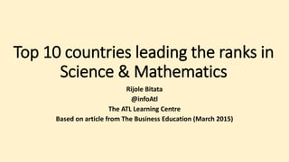 Top 10 countries leading the ranks in
Science & Mathematics
Rijole Bitata
@infoAtl
The ATL Learning Centre
Based on article from The Business Education (March 2015)
 