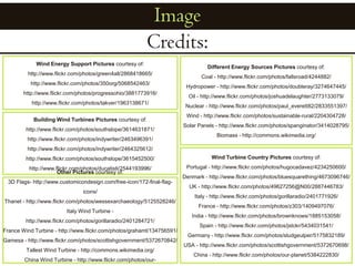 ImageCredits:Different Energy Sources Pictures courtesy of: Coal - http://www.flickr.com/photos/fallsroad/4244882/Hydropower - http://www.flickr.com/photos/doubleray/3274647445/Oil - http://www.flickr.com/photos/joshuadelaughter/2773133079/Nuclear - http://www.flickr.com/photos/paul_everett82/2833551397/Wind - http://www.flickr.com/photos/sustainable-rural/2204304728/Solar Panels - http://www.flickr.com/photos/spanginator/3414028795/Biomass - http://commons.wikimedia.org/Wind Energy Support Pictures courtesy of: http://www.flickr.com/photos/green4all/2868418665/http://www.flickr.com/photos/350org/5068542463/http://www.flickr.com/photos/progressohio/3881773916/http://www.flickr.com/photos/takver/1963138671/Building Wind Turbines Pictures courtesy of: http://www.flickr.com/photos/southslope/3614631871/http://www.flickr.com/photos/indywriter/2463496391/http://www.flickr.com/photos/indywriter/2464325612/http://www.flickr.com/photos/southslope/3615452500/http://www.flickr.com/photos/ducatisti/2544193996/Wind Turbine Country Pictures courtesy of: Portugal - http://www.flickr.com/photos/hugocadavez/4234250600/Denmark - http://www.flickr.com/photos/bluesquarething/4673096746/UK - http://www.flickr.com/photos/49627256@N00/2887446783/Italy - http://www.flickr.com/photos/gorillaradio/2401771926/France - http://www.flickr.com/photos/z303/1409497076/India - http://www.flickr.com/photos/brownknows/1885153058/Spain - http://www.flickr.com/photos/jstckr/5434031541/Germany - http://www.flickr.com/photos/sludgeulper/5175832189/USA - http://www.flickr.com/photos/scottishgovernment/5372670698/China - http://www.flickr.com/photos/our-planet/5384222830/Other Pictures courtesy of: 3D Flags- http://www.customicondesign.com/free-icon/172-final-flag-icons/Thanet - http://www.flickr.com/photos/wessexarchaeology/5125528246/Italy Wind Turbine - http://www.flickr.com/photos/gorillaradio/2401284721/France Wind Turbine - http://www.flickr.com/photos/grahamt/134756591/Gamesa - http://www.flickr.com/photos/scottishgovernment/5372670842/Tallest Wind Turbine - http://commons.wikimedia.org/China Wind Turbine - http://www.flickr.com/photos/our-planet/5372565694/