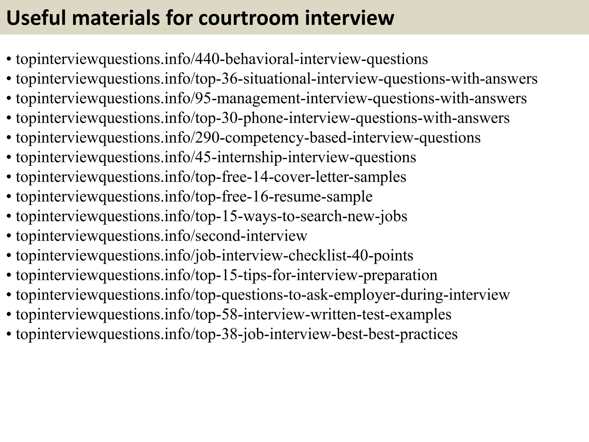 Useful materials for courtroom interview 
• topinterviewquestions.info/440-behavioral-interview-questions 
• topinterviewquestions.info/top-36-situational-interview-questions-with-answers 
• topinterviewquestions.info/95-management-interview-questions-with-answers 
• topinterviewquestions.info/top-30-phone-interview-questions-with-answers 
• topinterviewquestions.info/290-competency-based-interview-questions 
• topinterviewquestions.info/45-internship-interview-questions 
• topinterviewquestions.info/top-free-14-cover-letter-samples 
• topinterviewquestions.info/top-free-16-resume-sample 
• topinterviewquestions.info/top-15-ways-to-search-new-jobs 
• topinterviewquestions.info/second-interview 
• topinterviewquestions.info/job-interview-checklist-40-points 
• topinterviewquestions.info/top-15-tips-for-interview-preparation 
• topinterviewquestions.info/top-questions-to-ask-employer-during-interview 
• topinterviewquestions.info/top-58-interview-written-test-examples 
• topinterviewquestions.info/top-38-job-interview-best-best-practices 
 