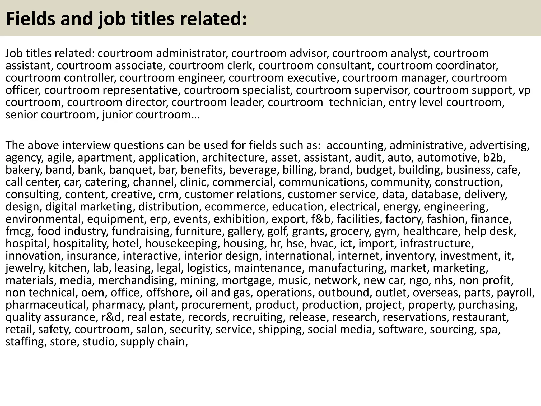 Fields and job titles related: 
Job titles related: courtroom administrator, courtroom advisor, courtroom analyst, courtroom 
assistant, courtroom associate, courtroom clerk, courtroom consultant, courtroom coordinator, 
courtroom controller, courtroom engineer, courtroom executive, courtroom manager, courtroom 
officer, courtroom representative, courtroom specialist, courtroom supervisor, courtroom support, vp 
courtroom, courtroom director, courtroom leader, courtroom technician, entry level courtroom, 
senior courtroom, junior courtroom… 
The above interview questions can be used for fields such as: accounting, administrative, advertising, 
agency, agile, apartment, application, architecture, asset, assistant, audit, auto, automotive, b2b, 
bakery, band, bank, banquet, bar, benefits, beverage, billing, brand, budget, building, business, cafe, 
call center, car, catering, channel, clinic, commercial, communications, community, construction, 
consulting, content, creative, crm, customer relations, customer service, data, database, delivery, 
design, digital marketing, distribution, ecommerce, education, electrical, energy, engineering, 
environmental, equipment, erp, events, exhibition, export, f&b, facilities, factory, fashion, finance, 
fmcg, food industry, fundraising, furniture, gallery, golf, grants, grocery, gym, healthcare, help desk, 
hospital, hospitality, hotel, housekeeping, housing, hr, hse, hvac, ict, import, infrastructure, 
innovation, insurance, interactive, interior design, international, internet, inventory, investment, it, 
jewelry, kitchen, lab, leasing, legal, logistics, maintenance, manufacturing, market, marketing, 
materials, media, merchandising, mining, mortgage, music, network, new car, ngo, nhs, non profit, 
non technical, oem, office, offshore, oil and gas, operations, outbound, outlet, overseas, parts, payroll, 
pharmaceutical, pharmacy, plant, procurement, product, production, project, property, purchasing, 
quality assurance, r&d, real estate, records, recruiting, release, research, reservations, restaurant, 
retail, safety, courtroom, salon, security, service, shipping, social media, software, sourcing, spa, 
staffing, store, studio, supply chain, 

